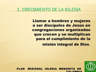 1. CRECIMIENTO DE LA IGLESIA
PLAN MISIONAL IGLESIA MENONITA DE
Llamar a hombres y mujeres
a ser discípulos de Jesús en
congregaciones organizadas
que crecen y se multiplican
para el cumplimiento de la
misión integral de Dios.
 