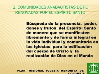 2. COMUNIDADES ANABAUTISTAS DE FE
RENOVADAS POR EL ESPÍRITU SANTO
PLAN MISIONAL IGLESIA MENONITA DE
Búsqueda de la presencia, poder,
dones y frutos del Espíritu Santo
de manera que se manifiesten
libremente y de forma integral en
la vida individual y comunitaria en
las Iglesias para la edificación
del cuerpo de Cristo y la
realización de Dios en el Mundo
 