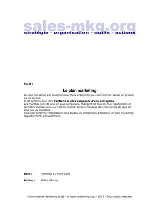 Sujet :

                               Le plan marketing
Le plan marketing est essentiel pour toute entreprise qui veut commercialiser un produit
ou un service.
Il est reconnu pour être l'activité la plus exigeante d'une entreprise.
Les marchés sont de plus en plus complexes, changent de plus en plus rapidement, et
ceci dans monde où la sur-communication rend le message des entreprises de plus en
plus flou ou inaudible.
Tout ceci confirme l'importance pour toutes les entreprises d'élaborer un plan marketing
régulièrement, annuellement.




Date :       vendredi 11 mars 2005

Auteur :     Gilles Hémery




  Commerce et Marketing BtoB - © www.sales-mkg.org – 2005 - Tous droits réservés
 