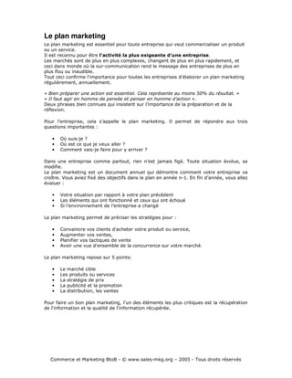 Le plan marketing
Le plan marketing est essentiel pour toute entreprise qui veut commercialiser un produit
ou un service.
Il est reconnu pour être l'activité la plus exigeante d'une entreprise.
Les marchés sont de plus en plus complexes, changent de plus en plus rapidement, et
ceci dans monde où la sur-communication rend le message des entreprises de plus en
plus flou ou inaudible.
Tout ceci confirme l'importance pour toutes les entreprises d'élaborer un plan marketing
régulièrement, annuellement.

« Bien préparer une action est essentiel. Cela représente au moins 50% du résultat. »
« Il faut agir en homme de pensée et penser en homme d’action ».
Deux phrases bien connues qui insistent sur l’importance de la préparation et de la
réflexion.

Pour l’entreprise, cela s’appelle le plan marketing. Il permet de répondre aux trois
questions importantes :

   •   Où suis-je ?
   •   Où est ce que je veux aller ?
   •   Comment vais-je faire pour y arriver ?

Dans une entreprise comme partout, rien n’est jamais figé. Toute situation évolue, se
modifie.
Le plan marketing est un document annuel qui démontre comment votre entreprise va
croître. Vous aviez fixé des objectifs dans le plan en année n-1. En fin d’année, vous allez
évaluer :

   •   Votre situation par rapport à votre plan précédent
   •   Les éléments qui ont fonctionné et ceux qui ont échoué
   •   Si l’environnement de l’entreprise a changé

Le plan marketing permet de préciser les stratégies pour :

   •   Convaincre vos clients d'acheter votre produit ou service,
   •   Augmenter vos ventes,
   •   Planifier vos tactiques de vente
   •   Avoir une vue d'ensemble de la concurrence sur votre marché.

Le plan marketing repose sur 5 points:

   •   Le marché cible
   •   Les produits ou services
   •   La stratégie de prix
   •   La publicité et la promotion
   •   La distribution, les ventes

Pour faire un bon plan marketing, l'un des éléments les plus critiques est la récupération
de l'information et la qualité de l'information récupérée.




  Commerce et Marketing BtoB - © www.sales-mkg.org – 2005 - Tous droits réservés
 