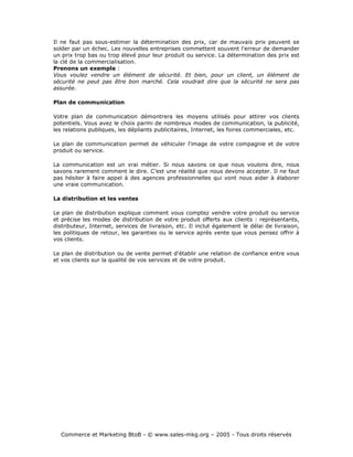 Il ne faut pas sous-estimer la détermination des prix, car de mauvais prix peuvent se
solder par un échec. Les nouvelles entreprises commettent souvent l'erreur de demander
un prix trop bas ou trop élevé pour leur produit ou service. La détermination des prix est
la clé de la commercialisation.
Prenons un exemple :
Vous voulez vendre un élément de sécurité. Et bien, pour un client, un élément de
sécurité ne peut pas être bon marché. Cela voudrait dire que la sécurité ne sera pas
assurée.

Plan de communication

Votre plan de communication démontrera les moyens utilisés pour attirer vos clients
potentiels. Vous avez le choix parmi de nombreux modes de communication, la publicité,
les relations publiques, les dépliants publicitaires, Internet, les foires commerciales, etc.

Le plan de communication permet de véhiculer l'image de votre compagnie et de votre
produit ou service.

La communication est un vrai métier. Si nous savons ce que nous voulons dire, nous
savons rarement comment le dire. C’est une réalité que nous devons accepter. Il ne faut
pas hésiter à faire appel à des agences professionnelles qui vont nous aider à élaborer
une vraie communication.

La distribution et les ventes

Le plan de distribution explique comment vous comptez vendre votre produit ou service
et précise les modes de distribution de votre produit offerts aux clients : représentants,
distributeur, Internet, services de livraison, etc. Il inclut également le délai de livraison,
les politiques de retour, les garanties ou le service après vente que vous pensez offrir à
vos clients.

Le plan de distribution ou de vente permet d'établir une relation de confiance entre vous
et vos clients sur la qualité de vos services et de votre produit.




  Commerce et Marketing BtoB - © www.sales-mkg.org – 2005 - Tous droits réservés
 