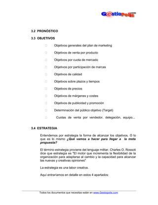 3.2 PRONÓSTICO
3.3 OBJETIVOS


Objetivos generales del plan de marketing



Objetivos de venta por producto



Objetivos por cuota de mercado



Objetivos por participación de marcas



Objetivos de calidad



Objetivos sobre plazos y tiempos



Objetivos de precios



Objetivos de márgenes y costes



Objetivos de publicidad y promoción



Determinación del público objetivo (Target)



Cuotas de venta por vendedor, delegación, equipo...

3.4 ESTRATEGIA
Entendemos por estrategia la forma de alcanzar los objetivos. O lo
que es lo mismo ¿Qué vamos a hacer para llegar a la meta
propuesta?
El término estrategia proviene del lenguaje militar. Charles O. Rossoti
dice que estrategia es "El motor que incrementa la flexibilidad de la
organización para adaptarse al cambio y la capacidad para alcanzar
las nuevas y creativas opiniones"
La estrategia es una labor creativa.
Aquí entraríamos en detalle en estos 4 apartados:

Todos los documentos que necesitas están en www.Gestiopolis.com

 