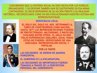 CONCIBIENDO QUE LA HISTORIA SOCIAL HA SIDO HECHA POR LOS PUEBLOS
ORGANIZADOS, Y SU DEVENIR TAMBIÉN HAN DE SUSTENTARSE EN ESA MISMA
CONTINUIDAD, ES DECIR DEPENDERÁ DE SU ACCIÓN FRENTE A SU REALIDAD
HISTÓRICA. RECONOZCAMOS COMO HA IDO EVOLUCIONANDO NUESTRO SISTEMA MDE
REPRESENTATIVIDAD

DEDOCRACIA LOCAL
EL SIGLO XIX, SIGLO XX, NOS DETERMINÓ LA
TAREA DE CONSTRUIRNOS COMO NACIÓN,
HASTA 1871 LAS REPRESENETACIONES FUERON
DE PROTECTORADO, MILITARISMO, E INICIO DEL
CIVILISMO ENTRE OTROS. EL SIGLO XX NOS
TRAJO EXPERIENCIAS SIMILARES, IGUAL TODAS
ESTAS NO FUERON DEPOSITARIOS DE UNA
ADECUADA REPRESENTACIÓN SOCIAL Y
POPULAR.
POR LO TANTO
LAS DECISIONES SE DIERON DE MANERA
HORIZONTAL
EL GOBIERNO ES LA ENCARGATURA.
LAS DECISIONES DE IMPORTANCIA FUERON
TOMADAS A TRAVÉS DE LA PERCEPCIÓN
PERSONAL DEL GOBERNANTE

 