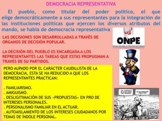DEMOCRACIA REPRESENTATIVA
El pueblo, como titular del poder político, el que
elige democráticamente a sus representantes para la integración de
las instituciones políticas que ejercen los diversos atributos del
mando, se habla de democracia representativa
LAS DECISIONES SON DESARROLLADAS A TRAVÉS DE
ORGANOS DE DECISIÓN POPULAR.
LA DECISIÓN DEL PUEBLO ES ENCARGADA A LOS
REPRESENTANTES LAS TAREAS QUE ESTAS PROPUGNAN A
TRAVÉS DE SU PARTIDOS.

PERO AUPADO POR EL CARÁCTER CAUDILLISTA DE LA
DEMOCRACIA, ESTA SE HA REDUCIDO A QUE LOS
REPRESENTANTES PRACTICAN:
. FAMILIARISMO.
. AMIGUISMO.
. DESLIGITIMACIÓN DE SUS «PROPUESTAS» EN PRO DE
INTERESES PERSONALES.
. PERSONALISMO FAMILIAR EN EL ACTUAR.
. AUTOAISLAMIENTO DE LOS INTERESES CIUDADANOS POR
TEMAS DE ÍNDOLE PERSONAL.

 