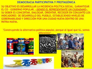 DEMOCRACIA PARTICIPATIVA Y PROTAGÓNICA
SU OBJETIVO ES DESARROLLAR LA INCIDENCIA POLÍTICA SOCIAL. GARANTIZAR
EL CO - GOBIERNO POPULAR, «SIENDO EL REPRESENTANTE UN CIUDADANO»,
SU DEBER ES CONCERTAR, DIALOGAR, ORIENTAR, RECOGER EN CONJUNTO LOS
INDICADORES DE DESARROLLO DEL PUEBLO, ESTABLECIENDO NIVELES DE
GOBERNABILIDAD Y DIRECCIÓN POR UNA CIUDAD NUEVA DENTRO DE UNA
PATRIA NUEVA.
"Construyendo la alternativa política popular, porque al igual que tú, somos
diferentes"...

 