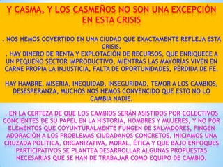 Y CASMA, Y LOS CASMEÑOS NO SON UNA EXCEPCIÓN
EN ESTA CRISIS
. NOS HEMOS COVERTIDO EN UNA CIUDAD QUE EXACTAMENTE REFLEJA ESTA
CRISIS.
. HAY DINERO DE RENTA Y EXPLOTACIÓN DE RECURSOS, QUE ENRIQUECE A
UN PEQUEÑO SECTOR IMPRODUCTIVO, MIENTRAS LAS MAYORÍAS VIVEN EN
CARNE PROPIA LA INJUSTICIA, FALTA DE OPORTUNIDADES, PÉRDIDA DE FE.
HAY HAMBRE, MISERIA, INEQUIDAD, INSEGURIDAD, TEMOR A LOS CAMBIOS,
DESESPERANZA, MUCHOS NOS HEMOS CONVENCIDO QUE ESTO NO LO
CAMBIA NADIE.
. EN LA CERTEZA DE QUE LOS CAMBIOS SERÁN ASISTIDOS POR COLECTIVOS
CONCIENTES DE SU PAPEL EN LA HISTORIA, HOMBRES Y MUJERES, Y NO POR
ELEMENTOS QUE COYUNTURALMENTE FUNGEN DE SALVADORES, FINGEN
ADORACIÓN A LOS PROBLEMAS CIUDADANOS CONCRETOS, INICIAMOS UNA
CRUZADA POLÍTICA, ORGANIZATIVA, MORAL, ÉTICA Y QUE BAJO ENFOQUES
PARTICIPATIVOS SE PLANTEA DESARROLLAR ALGUNAS PROPUESTAS
NECESARIAS QUE SE HAN DE TRABAJAR COMO EQUIPO DE CAMBIO.

 