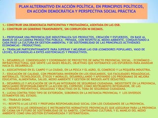 PLAN ALTERNATIVO EN ACCIÓN POLÍTICA, EN PRINCIPIOS POLÍTICOS,
EN ACCIÓN DEMOCRÁTICA Y PERSPECTIVA SOCIAL PRÁCTICA

1.- CONSTRUIR UNA DEMOCRACIA PARTICIPATIVA Y PROTAGÓNICA, ASENTADA EN LAS OSB.
2.- CONSTRUIR UN GOBIERNO TRANSPARENTE, SIN CORRUPCIÓN NI DIEZMOS.
3.- PROPUGNAR UNA PROVINCIA QUE INDUSTRIALIZA SUS PRODUCTOS, CREACIÓN Y ESFUERZOS, EN BASE AL
MANEJO DE LA CADENA PRODUCTIVA PÚBLICA – PRIVADA, CON RESPETO AL MEDIO AMBIENTE, CONQUISTANDO A
CADA PASO LA CULTURA EN GESTIÓN AMBIENTAL Y DE SOSTENIBILIDAD DE LAS PRINCIPALES ACTIVIDADES
ECONÓMICAS - PRODUCTIVAS.
4.- TRABAJAR PARTICIPATIVAMENTE PARA SUPERAR Y MEJORAR LAS OSB (COMEDORES POPULARES, VASO DE
LECHE), ELEVÁNDOLAS A ENTES ASISTENCIALES Y PRODUCTIVOS.
5.- DESARROLLO CONSENSUADO Y COORDINADO DE PROYECTOS DE IMPACTO PROVINCIAL SOCIAL – ECONÓMICO –
INFRAESTRUCTURAL QUE SIENTE LAS BASES REALES, OBJETIVAS QUE SISTEMATICE LOS ESFUERZOS PARA AVANZAR
HACIA EL DESARROLLO.
6.- ASOCIATIVIDAD EN EL CAMPO Y LA CIUDAD, EN LA PESCA Y EL AGRO, EL COMERCIO Y LA PEQUEÑA INDUSTRIA.
7.- EDUCACIÓN DE CALIDAD, CON PRIORITARIA INVERSIÓN EN LOS EDUCANDOS, SUS FACILIDADES PEDAGÓGICAS,
MATERIALES, TECNOLÓGICOS, ÉTICOS Y MORALES, DESARROLLANDO Y APOYANDO LOS PROGRAMAS DE MEJORA
EDUCATIVA, ALIMENTARIA, SALUD, MEDIO AMBIENTE Y GESTIÓN DE RIESGOS ANTE DESASTRES.
8.- DESARROLLO Y APLICACIÓN DE UN PLAN INTEGRADO DE SEGURIDAD CIUDADANA, INEXISTENTE EN LA PROVINCIA,
IMPULSANDO RESPONSABLEMENTE LA ACCIÓN DEL COPROSEC COMO INSTRUMENTO INTEGRADOR, DE LAS
ACTIVIDADES PREVENTIVAS, DISUASIVAS Y REACTIVAS EN EL TEMA DE SEGURIDAD CIUDADANA.
9.- LUCHA CONTRA TODO TIPO DE EXTORSIÓN, SOBORNOS EN LA INSTANCIA PROVINCIAL Y LOS DIVERSOS
ESTAMENTOS DEL ESTADO.
10.- TRABAJO DIGNO.
11.- RESPETO A LAS LEYES Y PROFUNDA RESPONSABILIDAD SOCIAL CON LOS CIUDADANOS DE LA PROVINCIA.
12.- RESPETO A LAS ORDENANZAS E INSTRUMENTOS NORMATIVOS PROVINCIALES QUE ASEGURAN PARA LA PROVINCIA
DE CASMA UN FUTURO DE SOSTENIBILIDAD DE SU ÁMBITO, CONTINUIDAD CULTURAL Y EL MANEJO DEL MEDIO
AMBIENTE COMO UNA GESTIÓN ESTANDARIZADA Y SISTEMATIZADA.

 