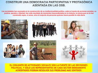 Las sociedades han avanzado en la construcción de su institucionalidad política, sobre el manto de acciones sociales, su
justicia, oprobio o libertad, han sido resultado de momentos trascendentales en la historia; la misma que no la han
construido reyes, ni amos, sino el conjunto de personas quienes hacen posible la vida diaria.

EL CONJUNTO DE ACTIVIDADES SOCIALES SON LA FUENTE DE LAS DECISIONES
POLITICAS, Y SÓLO LOS REPRESENTANTES DE CADA SECTOR DEBIDAMENTE
ACREDITADOS PODRÁN RESOLVER SUS PROBLEMAS MÁS SENTIDOS

 