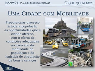 PLANMOB - PLANO DE MOBILIDADE URBANA

UMA CIDADE
Proporcionar o acesso
à toda a população
às oportunidades que a
cidade oferece,
com a oferta de
condições adequadas
ao exercício da
mobilidade da
população e da
logística de circulação
de bens e serviços

COM

O QUE QUEREMOS

MOBILIDADE

 