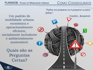 PLANMOB - PLANO DE MOBILIDADE URBANA

Um padrão de
mobilidade urbana
econômica e
operacionalmente
eficiente,
socialmente includente
e ambientalmente
sustentável.

Quais são as
Perguntas
Certas?

COMO CONSEGUIMOS

"Falhar em preparar-se é preparar-se para
falhar.“
- Franklin , Benjamim

 