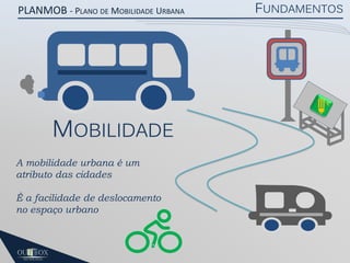 PLANMOB - PLANO DE MOBILIDADE URBANA

MOBILIDADE
A mobilidade urbana é um
atributo das cidades
É a facilidade de deslocamento
no espaço urbano

FUNDAMENTOS

 