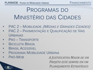 PLANMOB - PLANO DE MOBILIDADE URBANA

FINANCIAMENTO

PROGRAMAS DO
MINISTÉRIO DAS CIDADES
•
•
•
•
•
•
•

PAC 2 – MOBILIDADE (MÉDIAS E GRANDES CIDADES)
PAC 2 – PAVIMENTAÇÃO E QUALIFICAÇÃO DE VIAS
URBANAS
PRÓ – TRANSPORTE
BICICLETA BRASIL
BRASIL ACESSÍVEL
PROGRAMA MOBILIDADE URBANA
PRÓ-MOB
A JUSTIFICATIVA MAIOR DE UM
PROJETO ESTÁ SEMPRE EM UM
PLANEJAMENTO ESTRATÉGICO

 