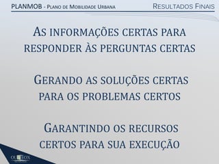 PLANMOB - PLANO DE MOBILIDADE URBANA

RESULTADOS FINAIS

AS INFORMAÇÕES CERTAS PARA
RESPONDER ÀS PERGUNTAS CERTAS

GERANDO AS SOLUÇÕES CERTAS
PARA OS PROBLEMAS CERTOS

GARANTINDO OS RECURSOS
CERTOS PARA SUA EXECUÇÃO

 