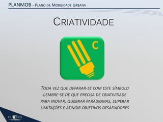 PLANMOB - PLANO DE MOBILIDADE URBANA

CRIATIVIDADE

C

TODA VEZ QUE DEPARAR-SE COM ESTE SÍMBOLO
LEMBRE-SE DE QUE PRECISA DE CRIATIVIDADE
PARA INOVAR, QUEBRAR PARADIGMAS, SUPERAR
LIMITAÇÕES E ATINGIR OBJETIVOS DESAFIADORES

 