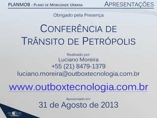 PLANMOB - PLANO DE MOBILIDADE URBANA

APRESENTAÇÕES

Obrigado pela Presença

CONFERÊNCIA DE
TRÂNSITO DE PETRÓPOLIS
Realizado por:

Luciano Moreira

+55 (21) 8479-1379
luciano.moreira@outboxtecnologia.com.br

www.outboxtecnologia.com.br
Apresentado em:

31 de Agosto de 2013

 