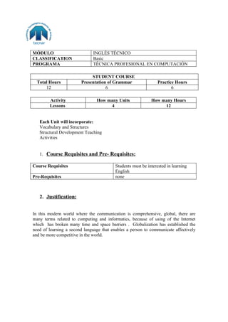 MÓDULO                        INGLÉS TÉCNICO
CLASSIFICATION                Basic
PROGRAMA                      TÉCNICA PROFESIONAL EN COMPUTACIÓN

                             STUDENT COURSE
  Total Hours           Presentation of Grammar                  Practice Hours
      12                            6                                   6

        Activity                How many Units               How many Hours
        Lessons                       4                           12


   Each Unit will incorporate:
   Vocabulary and Structures
   Structural Development Teaching
   Activities


   1. Course Requisites and Pre- Requisites:

Course Requisites                         Students must be interested in learning
                                          English
Pre-Requisites                            none



   2. Justification:


In this modern world where the communication is comprehensive, global, there are
many terms related to computing and informatics, because of using of the Internet
which has broken many time and space barriers . Globalization has established the
need of learning a second language that enables a person to communicate affectively
and be more competitive in the world.
 