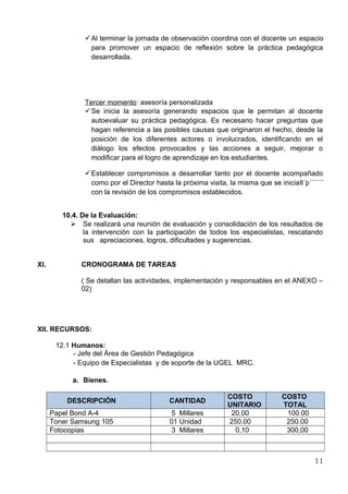 Al terminar la jornada de observación coordina con el docente un espacio 
para promover un espacio de reflexión sobre la práctica pedagógica 
desarrollada. 
Tercer m omento : asesoría personalizada 
Se inicia la asesoría generando espacios que le permitan al docente 
autoevaluar su práctica pedagógica. Es necesario hacer preguntas que 
hagan referencia a las posibles causas que originaron el hecho, desde la 
posición de los diferentes actores o involucrados, identificando en el 
diálogo los efectos provocados y las acciones a seguir, mejorar o 
modificar para el logro de aprendizaje en los estudiantes. 
Establecer compromisos a desarrollar tanto por el docente acompañado 
como por el Director hasta la próxima visita, la misma que se iniciall´p´´´´´´ 
con la revisión de los compromisos establecidos. 
10.4. De la Evaluación: 
 Se realizará una reunión de evaluación y consolidación de los resultados de 
la intervención con la participación de todos los especialistas, rescatando 
sus apreciaciones, logros, dificultades y sugerencias. 
XI. CRONOGRAMA DE TAREAS 
( Se detallan las actividades, implementación y responsables en el ANEXO – 
02) 
XII. RECURSOS: 
12.1 Humanos: 
- Jefe del Área de Gestión Pedagógica 
- Equipo de Especialistas y de soporte de la UGEL MRC. 
a. Bienes. 
DESCRIPCIÓN CANTIDAD COSTO 
UNITARIO 
COSTO 
TOTAL 
Papel Bond A-4 5 Millares 20.00 100.00 
Toner Samsung 105 01 Unidad 250.00 250.00 
Fotocopias 3 Millares 0,10 300,00 
11 
 