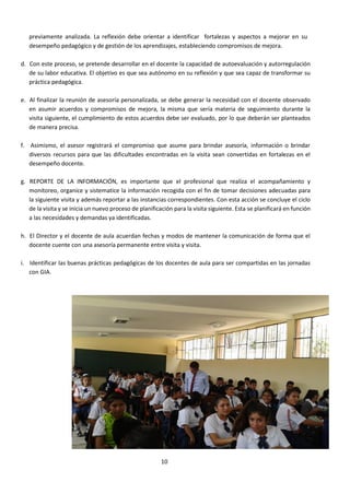 10
previamente analizada. La reflexión debe orientar a identificar fortalezas y aspectos a mejorar en su
desempeño pedagógico y de gestión de los aprendizajes, estableciendo compromisos de mejora.
d. Con este proceso, se pretende desarrollar en el docente la capacidad de autoevaluación y autorregulación
de su labor educativa. El objetivo es que sea autónomo en su reflexión y que sea capaz de transformar su
práctica pedagógica.
e. Al finalizar la reunión de asesoría personalizada, se debe generar la necesidad con el docente observado
en asumir acuerdos y compromisos de mejora, la misma que sería materia de seguimiento durante la
visita siguiente, el cumplimiento de estos acuerdos debe ser evaluado, por lo que deberán ser planteados
de manera precisa.
f. Asimismo, el asesor registrará el compromiso que asume para brindar asesoría, información o brindar
diversos recursos para que las dificultades encontradas en la visita sean convertidas en fortalezas en el
desempeño docente.
g. REPORTE DE LA INFORMACIÓN, es importante que el profesional que realiza el acompañamiento y
monitoreo, organice y sistematice la información recogida con el fin de tomar decisiones adecuadas para
la siguiente visita y además reportar a las instancias correspondientes. Con esta acción se concluye el ciclo
de la visita y se inicia un nuevo proceso de planificación para la visita siguiente. Esta se planificará en función
a las necesidades y demandas ya identificadas.
h. El Director y el docente de aula acuerdan fechas y modos de mantener la comunicación de forma que el
docente cuente con una asesoría permanente entre visita y visita.
i. Identificar las buenas prácticas pedagógicas de los docentes de aula para ser compartidas en las jornadas
con GIA.
 