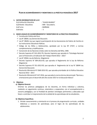 2
PLAN DE ACOMPAÑAMIENTO Y MONITOREO A LA PRÁCTICA PEDAGÓGICA 2017
1. DATOS INFORMATIVOS DE LA IE
1.1.Institución Educativa
1.2.Niveles Educativos
1.3.Turno
1.4.Aulas
: “HUACA BLANCA”
: EBR – Secundaria.
: MAÑANA
: 5
2. BASES LEGALES DE ACOMPAÑAMIENTO Y MONITOREO DE LA PRACTICA PEDAGÓGICA
 Constitución Política del Perú.
 Ley N° 28044, Ley General de Educación.
 Ley N° 28628, Ley que regula la participación de las Asociaciones de Padres de Familia en
las Instituciones Educativas Públicas.
 Código de los Niños y Adolescentes, aprobado por la Ley Nº 27337, y normas
complementarias y modificatorias.
 Convención de las Naciones Unidas sobre los Derechos del Niño, 1989.
 Decreto Supremo N° 015-2012-TR, Decreto Supremo que aprueba la “Estrategia Nacional
para la Prevención y Erradicación del Trabajo Infantil 2012 – 2021”
 Ley N° 29944, Ley de Reforma Magisterial.
 Decreto Supremo N° 004-2013-ED, que aprueba el Reglamento de la Ley de Reforma
Magisterial.
 Decreto Supremo N° 011-2012-ED, que aprueba el Reglamento de la Ley N° 28044 Ley
General de Educación.
 Resolución Ministerial N° 0369-2012-ED, que aprueba prioridades de la Política Educativa
Nacional 2012 – 2017.
 Resolución Ministerial N° 627-2016, que aprueba la norma técnica denominado “Normas y
orientaciones para el desarrollo del año escolar 2017 en la Educación Básica”.
3. Objetivos
a) Objetivo General.
Orientar las prácticas pedagógicas de los docentes, en forma individual y colectiva,
mediante un seguimiento continuo, sistemático y cooperativo, con el acompañamiento y
asesoría pedagógica, con la finalidad de plantear estrategias pertinentes y adecuadas que
lleven a contribuir al mejoramiento de la calidad de los aprendizajes de los estudiantes.
b) Objetivos Específicos:
1. Brindar asesoramiento y orientación en el proceso de programación curricular, unidades
didácticas y sesiones de aprendizaje, para el logro de los aprendizajes de las
adolescentes.
 