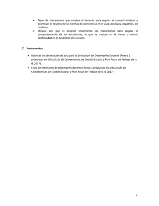 5
 Tipos de mecanismos que emplea el docente para regular el comportamiento y
promover el respeto de las normas de convivencia en el aula: positivos, negativos, de
maltrato.
 Eficacia con que el docente implementa los mecanismos para regular el
comportamiento de los estudiantes, lo que se traduce en la mayor o menor
continuidad en el desarrollo de la sesión.
7. Instrumentos
 Rúbricas de observación de aula para la Evaluación del Desempeño Docente (Anexo 2
propuesto en el fascículo de Compromisos de Gestión Escolar y Plan Anual de Trabajo de la
IE 2017)
 Ficha de monitoreo de desempeño docente (Anexo 3 propuesto en el fascículo de
Compromisos de Gestión Escolar y Plan Anual de Trabajo de la IE 2017)
 