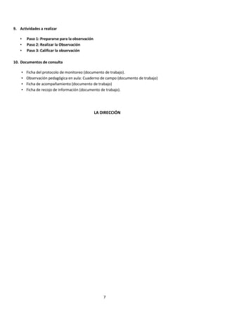 7
9. Actividades a realizar
• Paso 1: Prepararse para la observación
• Paso 2: Realizar la Observación
• Paso 3: Calificar la observación
10. Documentos de consulta
• Ficha del protocolo de monitoreo (documento de trabajo).
• Observación pedagógica en aula: Cuaderno de campo (documento de trabajo)
• Ficha de acompañamiento (documento de trabajo)
• Ficha de recojo de información (documento de trabajo).
LA DIRECCIÓN
 