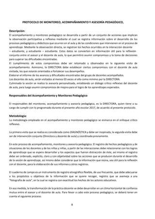 8
PROTOCOLO DE MONITOREO, ACOMPAÑAMIENTO Y ASESORÍA PEDAGÓGICO,
Descripción:
El acompañamiento y monitoreo pedagógico se desarrolla a partir de un conjunto de acciones que implican
la observación participativa y reflexiva mediante el cual se registra información sobre el desarrollo de los
procesos pedagógicos y didácticos que ocurren en el aula y de las condiciones que intervienen en el proceso de
aprendizaje. Mediante la observación directa, se registran los hechos ocurridos en la interacción docente
– estudiante, y estudiante – estudiante. Estos datos se convierten en información útil para la reflexión
conjunta entre el asesor y el docente de aula, lo que permitirá asumir compromisos y la toma de decisiones
para superar las dificultades encontradas.
El cumplimiento de estos compromisos debe ser retomado y observados en la siguiente visita de
acompañamiento. Asimismo, la DIRECTORA debe establecer ciertos compromisos con el docente de aula
visitada, los que estarán orientados a fortalecer sus desempeños.
Elaborar el informe de los avances y dificultades encontradas del grupo de docentes acompañados.
Los docentes de aula, serán visitados al menos 03 veces al año como mínimo por la DIRECTORA.
Culminada la sesión se realiza la asesoría personalizada, entablando un diálogo crítico reflexivo del docente
de aula, para luego asumir compromisos de mejora para el logro de los aprendizajes esperados.
Responsables del Acompañamiento y Monitoreo Pedagógico
El responsables del monitoreo, acompañamiento y asesoría pedagógica, es la DIRECTORA, quien tiene a su
cargo de cumplir con lo programado durante el presente año escolar 2017, de acuerdo al presente protocolo.
Metodología:
La metodología empleada en el acompañamiento y monitoreo pedagógico se enmarca en el enfoque crítico
reflexivo.
La primera visita que se realiza es considerada como DIAGNÓSTICA y debe ser inopinada, la segunda visita debe
ser de intervención conjunta (Directora y docente de aula) y coordinada previamente.
En este proceso de acompañamiento, monitoreo y asesoría pedagógica. El registro de hechos pedagógicos y de
situaciones de los docentes y de los niños y niñas, a partir de las interacciones debe relacionarse con los logros
de aprendizaje que se espera desarrollar y los aspectos que fueron distracción de éste, así mismo el registro
debe ser ordenado, explícito, claro y con objetividad sobre las acciones que se producen durante el desarrollo
de la sesión de aprendizaje, así mismo debe considerar que la información que reúna, sea útil para la reflexión
con el docente, para la elaboración de sus informes y otros registros.
El cuaderno de campo es un instrumento de registro etnográfico flexible, de uso frecuente, que debe adecuarse
a los propósitos u objetivos de la información que se quiere recoger, registro que se asemeja a una
“fotografía de aula”, en la cual se registra con exactitud los hechos de los actores educativos.
En esa medida, la transformación de la práctica docente se debe desarrollar en un clima horizontal de confianza
mutua entre el asesor y el docente de aula. Para llevar a cabo este proceso pedagógico, se deberá tener en
cuenta el siguiente proceso.
 