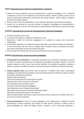 9
ANTES: Preparación para la visita de acompañamiento y monitoreo.
a. Elaborar de manera colegiada el plan de acompañamiento y monitoreo pedagógico, con su respectivo
cronograma en función a las necesidades de cada docente; además, coordina y visibiliza acciones con los
actores socioeducativos (adolescentes, docentes de aula, equipo directivo, padres, madres y cuidadores
de familia, comunidad y aliados).
b. Prepara o selecciona insumos bibliográficos u otros materiales educativos como elementos de soporte.
c. Reunión con los docentes de aula para socializar el propósito, metodología del acompañamiento y
asesoría pedagógica, así como el instrumento que se empleará (ficha de observación y cuaderno de campo).
DURANTE: Ejecución de las acciones de Acompañamiento y Monitoreo Pedagógico
a. Comunica al docente sobre la visita.
b. La directora visita según su cronograma al docente en su aula.
c. Observación y registro de situaciones pedagógicas en el cuaderno de campo, como instrumento
indispensable.
d. La información registrada en el cuaderno de campo o ficha debe ser útil para la reflexión con el docente y
la toma de decisiones, por esta razón los registros deben considerar tanto las situaciones que hayan
promovido el aprendizaje como las que lo hayan dificultado.
e. Previo acuerdo con el docente de aula, la directora participa de una sesión compartida.
DESPÚES: Ejecución de las acciones de asesoría pedagógica
a. Procesamiento de la información, es sumamente importante que la información registrada sea materia
de análisis sin perder la perspectiva de los propósitos que persigue la estrategia. También es necesario
recopilar evidencias y tener insumos que permitan identificar las principales necesidades, fortalezas, y
aspectos a mejorar en los diferentes actores, y orientar el proceso de reflexión con el docente observado.
b. Plantear preguntas claves que permitan llevar al docente a la reflexión crítica sobre su desempeño
pedagógico y de gestión de los aprendizajes a partir de la identificación de sus fortalezas, aspectos a mejorar
y principales necesidades de formación.
Ejemplo de algunas preguntas:
¿Cómo te has sentido durante el desarrollo de la sesión?
¿Qué partes de la sesión crees que te salió mejor?
¿En qué aspectos crees que debes mejorar?
¿Por qué se suscitó esta situación pedagógica?
¿Qué implicancias tuvo en el logro del aprendizaje?
¿Qué puedes hacer para que esta situación significativa mejore?
¿Qué apoyo necesitas para mejorar en este aspecto?
Además se debe plantear ideas fuerza o claves, que permitan llevar al docente a la reflexión crítica de lo
que ocurre en el proceso educativo.
c. Asesoría personalizada. Al concluir la jornada pedagógica con las adolescentes, se realizará la asesoría
personalizada al docente observado. Este espacio nos debe permitir promover la reflexión sobre la
práctica pedagógica por medio del diálogo asertivo y empático, y de la información registrada y
 