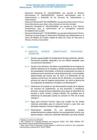 PLAN MULTISECTORIAL PARA LA PREVENCIÓN Y REDUCCIÓN DE LA ANEMIA
MATERNO INFANTIL EN EL PERÚ. PERIODO 2024-2030
PERÍODO 2024-2030
10
- Resolución Ministerial N° 146-2020/MINSA, que aprueba la Directiva
Administrativa N° 286/2020/DIGTEL, Directiva Administrativa para la
Implementación y Desarrollo de los Servicios de Teleorientación y
Telemonitoreo”.
- Resolución Ministerial N° 967-2020/MINSA, que aprueba el Documento Técnico:
Guías alimentarias para niñas y niños menores de dos años de edad.
- Resolución Ministerial N° 363-2022/MINSA, que aprueba la Guía Técnica:
Procedimiento para la determinación de la hemoglobina mediante
hemoglobinómetro portátil.
- Resolución Ministerial N° 118-2023/MINSA, que aprueba el Documento Técnico:
“Sesiones de Aprendizajes en Alimentación Saludable para Adolescentes en el
marco del Modelo de Cuidado integral de Salud por Curso de Vida para la
Persona, Familia y Comunidad”.
VI. CONTENIDO
6.1 ASPECTOS TÉCNICOS CONCEPTUALES: DEFINICIONES
OPERATIVAS
6.1.1 Acceso a agua potable: Es la disposición de agua suficiente, salubre,
físicamente accesible, asequible y de una calidad aceptable, para
uso personal y doméstico.19
6.1.2 Acceso a los alimentos: Se refiere a la posibilidad de los hogares de
obtener alimentos en la cantidad y calidad necesaria para satisfacer
las necesidades nutricionales, a través de la adquisición de estos, la
asistencia social, donaciones o de la autoproducción. Los principales
determinantes del acceso son: El nivel y la distribución de los
ingresos económicos, los precios de los alimentos y la producción
primaria (en caso de hogares productores), así como el alcance de
los programas de asistencia vinculados a la alimentación20.
6.1.3 Adherencia: Es el grado en que el/la paciente cumple con el régimen
de consumo de suplementos, ya sea preventivo o terapéutico
prescrito. Incluye la buena disposición para seguir el tratamiento de
acuerdo a dosis, horario y tiempo indicado. Se considera que la
adherencia es adecuada cuando se consume el 75% de la dosis
indicada.21
6.1.4 Agua para consumo humano: Agua que cumple con los límites
máximos permisibles para el consumo humano y para todo uso
doméstico habitual, incluida la higiene personal.
6.1.5 Alimentación saludable: Es una alimentación variada,
preferentemente en estado natural o con procesamiento mínimo, que
aporta energía y todos los nutrientes esenciales que toda persona
19 Adaptado de la definición de OMS-2022
20 Perú: Evaluación de la Seguridad Alimentaria ante Emergencias (ESAE)-, 2021- MIDIS, MIDAGRI, WFP.
Http://evidencia.midis.gob.pe/esae-2022/documentodiscusion
21 Minsa. Norma Técnica de Salud para el manejo terapéutico y preventivo de la anemia en niños, adolescentes,
mujeres gestantes y puérperas.RM N° 250-2017-MINSA
 