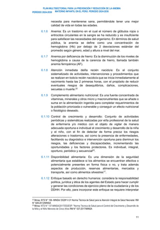 PLAN MULTISECTORIAL PARA LA PREVENCIÓN Y REDUCCIÓN DE LA ANEMIA
MATERNO INFANTIL EN EL PERÚ. PERIODO 2024-2030
PERÍODO 2024-2030
11
necesita para mantenerse sana, permitiéndole tener una mejor
calidad de vida en todas las edades.
6.1.6 Anemia: Es un trastorno en el cual el número de glóbulos rojos o
eritrocitos circulantes en la sangre se ha reducido y es insuficiente
para satisfacer las necesidades del organismo. En términos de salud
pública, la anemia se define como una concentración de
hemoglobina (Hb) por debajo de 2 desviaciones estándar del
promedio según género, edad y altura a nivel del mar.
6.1.7 Anemia por deficiencia de hierro: Es la disminución de los niveles de
hemoglobina a causa de la carencia de hierro, llamada también
anemia ferropénica (AF).
6.1.8 Atención inmediata del/la recién nacido/a: Es el conjunto
sistematizado de actividades, intervenciones y procedimientos que
se realizan en todo/a recién nacido/a que se inicia inmediatamente al
nacimiento hasta las 2 primeras horas, con el propósito de reducir
eventuales riesgos de desequilibrios, daños, complicaciones,
secuelas o muerte.22
6.1.9 Complemento alimentario nutricional: Es una fuente concentrada de
vitaminas, minerales y otros micro y macronutrientes que se añade o
suma en la alimentación ingerida para completar requerimientos de
la población priorizada o vulnerable y conseguir un efecto nutricional
o fisiológico deseado.
6.1.10 Control de crecimiento y desarrollo: Conjunto de actividades
periódicas y sistemáticas realizadas por el/la profesional de la salud
de enfermería y/o médico con el objeto de vigilar de manera
adecuada oportuna e individual el crecimiento y desarrollo de la niña
y el niño, con el fin de detectar de forma precoz los riesgos
alteraciones o trastornos, así como la presencia de enfermedades,
facilitando su diagnóstico e intervención oportuna para disminuir los
riesgos, las deficiencias y discapacidades, incrementando las
oportunidades y los factores protectores. Es individual, integral,
oportuno, periódico y secuencial23
.
6.1.11 Disponibilidad alimentaria: Es una dimensión de la seguridad
alimentaria que establece si los alimentos se encuentran efectiva o
potencialmente presentes en forma física o no, y trata además
aspectos de producción, reservas alimentarias, mercados y
transporte, así como alimentos silvestres17
.
6.1.12 Enfoque basado en derecho humanos: considera la responsabilidad
política, jurídica y ética de los agentes del Estado para hacer cumplir
y generar las condiciones de ejercicio pleno de la ciudadanía y de los
DDHH. Por ello, para incorporar este enfoque se requiere interpretar
22 Minsa. NTS N° 106- MINSA/ DGSP-V.01 Norma Técnica de Salud para la Atención Integral de Salud Neonatal. RM
N° 828-2013/MINSA
23 Minsa. NTS N° 137-MINSA/2017/DGIESP: "Norma Técnica de Salud para el Control del Crecimiento y Desarrollo de
la Niña y el Niño Menores de Cinco Años RM N° 537-2017/MINSA
 
