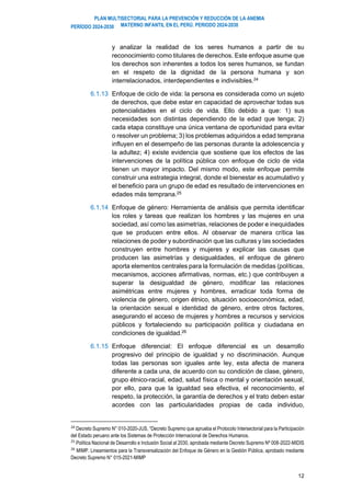 PLAN MULTISECTORIAL PARA LA PREVENCIÓN Y REDUCCIÓN DE LA ANEMIA
MATERNO INFANTIL EN EL PERÚ. PERIODO 2024-2030
PERÍODO 2024-2030
12
y analizar la realidad de los seres humanos a partir de su
reconocimiento como titulares de derechos. Este enfoque asume que
los derechos son inherentes a todos los seres humanos, se fundan
en el respeto de la dignidad de la persona humana y son
interrelacionados, interdependientes e indivisibles.24
6.1.13 Enfoque de ciclo de vida: la persona es considerada como un sujeto
de derechos, que debe estar en capacidad de aprovechar todas sus
potencialidades en el ciclo de vida. Ello debido a que: 1) sus
necesidades son distintas dependiendo de la edad que tenga; 2)
cada etapa constituye una única ventana de oportunidad para evitar
o resolver un problema; 3) los problemas adquiridos a edad temprana
influyen en el desempeño de las personas durante la adolescencia y
la adultez; 4) existe evidencia que sostiene que los efectos de las
intervenciones de la política pública con enfoque de ciclo de vida
tienen un mayor impacto. Del mismo modo, este enfoque permite
construir una estrategia integral, donde el bienestar es acumulativo y
el beneficio para un grupo de edad es resultado de intervenciones en
edades más temprana.25
6.1.14 Enfoque de género: Herramienta de análisis que permita identificar
los roles y tareas que realizan los hombres y las mujeres en una
sociedad, así como las asimetrías, relaciones de poder e inequidades
que se producen entre ellos. Al observar de manera crítica las
relaciones de poder y subordinación que las culturas y las sociedades
construyen entre hombres y mujeres y explicar las causas que
producen las asimetrías y desigualdades, el enfoque de género
aporta elementos centrales para la formulación de medidas (políticas,
mecanismos, acciones afirmativas, normas, etc.) que contribuyen a
superar la desigualdad de género, modificar las relaciones
asimétricas entre mujeres y hombres, erradicar toda forma de
violencia de género, origen étnico, situación socioeconómica, edad,
la orientación sexual e identidad de género, entre otros factores,
asegurando el acceso de mujeres y hombres a recursos y servicios
públicos y fortaleciendo su participación política y ciudadana en
condiciones de igualdad.26
6.1.15 Enfoque diferencial: El enfoque diferencial es un desarrollo
progresivo del principio de igualdad y no discriminación. Aunque
todas las personas son iguales ante ley, esta afecta de manera
diferente a cada una, de acuerdo con su condición de clase, género,
grupo étnico-racial, edad, salud física o mental y orientación sexual,
por ello, para que la igualdad sea efectiva, el reconocimiento, el
respeto, la protección, la garantía de derechos y el trato deben estar
acordes con las particularidades propias de cada individuo,
24
Decreto Supremo N° 010-2020-JUS, “Decreto Supremo que aprueba el Protocolo Intersectorial para la Participación
del Estado peruano ante los Sistemas de Protección Internacional de Derechos Humanos.
25
Política Nacional de Desarrollo e Inclusión Social al 2030, aprobada mediante Decreto Supremo Nº 008-2022-MIDIS
26
MIMP. Lineamientos para la Transversalización del Enfoque de Género en la Gestión Pública, aprobado mediante
Decreto Supremo N° 015-2021-MIMP
 