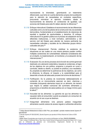 PLAN MULTISECTORIAL PARA LA PREVENCIÓN Y REDUCCIÓN DE LA ANEMIA
MATERNO INFANTIL EN EL PERÚ. PERIODO 2024-2030
PERÍODO 2024-2030
13
reconociendo la diversidad, garantizando un tratamiento
diferenciado, que tome en cuenta elementos propios de la población
para la atención de necesidades en contextos específicos,
procurando reivindicar el ejercicio ciudadano desde el
reconocimiento de derechos en condiciones de igualdad. Las
acciones del Estado para este fin deben atender la diferencia.27
6.1.16 Enfoque intercultural: Establece el reconocimiento de las diferencias
culturales como uno de los pilares de la construcción de una sociedad
democrática, fundamentada en el establecimiento de relaciones de
equidad e igualdad de oportunidades y derechos. El enfoque
intercultural en la gestión pública es el proceso de adaptación de las
diferentes instituciones, a nivel normativo, administrativo y del
servicio civil del Estado para atender de manera pertinente las
necesidades culturales y sociales de los diferentes grupos étnico-
culturales del país.28
6.1.17 Enfoque interseccional: Permite visibilizar la existencia de
situaciones en las cuales en una misma persona pueden confluir
múltiples condiciones de vulnerabilidad, debiendo considerarse ello
en el diseño, la implementación, el monitoreo y la evaluación de las
intervenciones.29
6.1.18 Evaluación: Es uno de los procesos de la función de control gerencial
destinado a la valoración sistemática, basada en evidencias, el logro
de los objetivos de una política, programa o proyecto en curso o
concluido, desde su diseño, su puesta en práctica y sus resultados.
Su propósito es determinar la pertinencia de los objetivos, así como
la eficiencia, la eficacia, el impacto y la sostenibilidad para el
desarrollo a través del adecuado proceso de la toma de decisiones.30
6.1.19 Fortificación: Es la práctica de incrementar deliberadamente el
contenido de un micronutriente esencial, es decir, vitaminas y
minerales (incluyendo elementos traza) en un alimento, de manera
que mejore la calidad nutricional del suministro alimentario y
proporcione un beneficio de salud pública con un riesgo mínimo para
la salud.31
6.1.20 Inocuidad de los alimentos: La garantía de que los alimentos no
causaran daño al consumidor cuando se preparen y/o consuman de
acuerdo con el uso a que se destinan.
6.1.21 Inseguridad alimentaria: Una persona padece inseguridad
alimentaria cuando carece de acceso regular a suficientes alimentos
27
Política Nacional Multisectorial de Salud al 2030 “Perú, país saludable”, aprobado mediante decreto Supremo N°
026-20220-SA
28
Decreto Supremo Nº 009-2020-MC, Decreto Supremo que aprueba la Política Nacional de Cultura al 2030.
29
Ibid 24.
30 Minsa. Bases Conceptuales para el ejercicio de la rectoría del Ministerio de Salud. RM 653-2020/MINSA
31 Allen, Lindsay H, De Benoist, Bruno, Dary, Omar, Hurrell, Richard & Organización Mundial de la Salud. (2017). Guías
para la fortificación de alimentos con micronutrientes. Organización Mundial de la Salud.
https://iris.who.int/handle/10665/255541
 