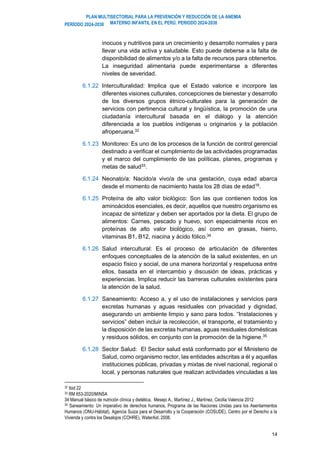 PLAN MULTISECTORIAL PARA LA PREVENCIÓN Y REDUCCIÓN DE LA ANEMIA
MATERNO INFANTIL EN EL PERÚ. PERIODO 2024-2030
PERÍODO 2024-2030
14
inocuos y nutritivos para un crecimiento y desarrollo normales y para
llevar una vida activa y saludable. Esto puede deberse a la falta de
disponibilidad de alimentos y/o a la falta de recursos para obtenerlos.
La inseguridad alimentaria puede experimentarse a diferentes
niveles de severidad.
6.1.22 Interculturalidad: Implica que el Estado valorice e incorpore las
diferentes visiones culturales, concepciones de bienestar y desarrollo
de los diversos grupos étnico-culturales para la generación de
servicios con pertinencia cultural y lingüística, la promoción de una
ciudadanía intercultural basada en el diálogo y la atención
diferenciada a los pueblos indígenas u originarios y la población
afroperuana.32
6.1.23 Monitoreo: Es uno de los procesos de la función de control gerencial
destinado a verificar el cumplimiento de las actividades programadas
y el marco del cumplimiento de las políticas, planes, programas y
metas de salud33.
6.1.24 Neonato/a: Nacido/a vivo/a de una gestación, cuya edad abarca
desde el momento de nacimiento hasta los 28 días de edad16.
6.1.25 Proteína de alto valor biológico: Son las que contienen todos los
aminoácidos esenciales, es decir, aquellos que nuestro organismo es
incapaz de sintetizar y deben ser aportados por la dieta. El grupo de
alimentos: Carnes, pescado y huevo, son especialmente ricos en
proteínas de alto valor biológico, así como en grasas, hierro,
vitaminas B1, B12, niacina y ácido fólico.34
6.1.26 Salud intercultural: Es el proceso de articulación de diferentes
enfoques conceptuales de la atención de la salud existentes, en un
espacio físico y social, de una manera horizontal y respetuosa entre
ellos, basada en el intercambio y discusión de ideas, prácticas y
experiencias. Implica reducir las barreras culturales existentes para
la atención de la salud.
6.1.27 Saneamiento: Acceso a, y el uso de instalaciones y servicios para
excretas humanas y aguas residuales con privacidad y dignidad,
asegurando un ambiente limpio y sano para todos. “Instalaciones y
servicios” deben incluir la recolección, el transporte, el tratamiento y
la disposición de las excretas humanas, aguas residuales domésticas
y residuos sólidos, en conjunto con la promoción de la higiene.35
6.1.28 Sector Salud: El Sector salud está conformado por el Ministerio de
Salud, como organismo rector, las entidades adscritas a él y aquellas
instituciones públicas, privadas y mixtas de nivel nacional, regional o
local, y personas naturales que realizan actividades vinculadas a las
32 Ibid 22
33 RM 653-2020/MINSA
34 Manual básico de nutrición clínica y dietética. Mesejo A., Martínez J., Martínez, Cecilia Valencia 2012
35 Saneamiento: Un imperativo de derechos humanos, Programa de las Naciones Unidas para los Asentamientos
Humanos (ONU-Hábitat), Agencia Suiza para el Desarrollo y la Cooperación (COSUDE), Centro por el Derecho a la
Vivienda y contra los Desalojos (COHRE), WaterAid. 2008.
 
