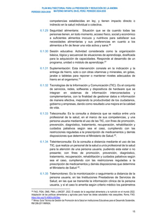 PLAN MULTISECTORIAL PARA LA PREVENCIÓN Y REDUCCIÓN DE LA ANEMIA
MATERNO INFANTIL EN EL PERÚ. PERIODO 2024-2030
PERÍODO 2024-2030
15
competencias establecidas en ley, y tienen impacto directo o
indirecto en la salud individual o colectiva.
6.1.29 Seguridad alimentaria: Situación que se da cuando todas las
personas tienen, en todo momento, acceso físico, social y económico
a suficientes alimentos inocuos y nutritivos para satisfacer sus
necesidades alimentarias y sus preferencias en cuanto a los
alimentos a fin de llevar una vida activa y sana.36
6.1.30 Sesión educativa: Actividad considerada como la organización
básica, lógica y secuencial de situaciones de aprendizaje, dosificada
para la adquisición de capacidades. Responde al desarrollo de un
programa, unidad o módulo de aprendizaje.37
6.1.31 Suplementación: Esta intervención consiste en la indicación y la
entrega de hierro, solo o con otras vitaminas y minerales, en gotas,
jarabe o tabletas para reponer o mantener niveles adecuados de
hierro en el organismo.14
6.1.32 Tecnologías de la Información y Comunicación (TIC): Es el conjunto
de servicios, redes, softwares y dispositivos de hardware que se
integran en sistemas de información interconectados y
complementarios, con la finalidad de gestionar datos e información
de manera efectiva, mejorando la productividad de los ciudadanos,
gobierno y empresas, dando como resultado una mejora en la calidad
de vida.
6.1.33 Teleconsulta: Es la consulta a distancia que se realiza entre un/a
profesional de la salud, en el marco de sus competencias, y una
persona usuaria mediante el uso de las TIC, con fines de promoción,
prevención, diagnóstico, tratamiento, recuperación, rehabilitación y
cuidados paliativos según sea el caso, cumpliendo con las
restricciones reguladas a la prescripción de medicamentos y demás
disposiciones que determine el Ministerio de Salud.22.
6.1.34 Teleinterconsulta: Es la consulta a distancia mediante el uso de las
TIC, que realiza un personal de la salud a un/a profesional de la salud
para la atención de una persona usuaria, pudiendo esta estar o no
presente; con fines de promoción, prevención, diagnóstico,
tratamiento, recuperación, rehabilitación y cuidados paliativos según
sea el caso, cumpliendo con las restricciones reguladas a la
prescripción de medicamentos y demás disposiciones que determine
el Ministerio de Salud 22
.
6.1.35 Telemonitoreo: Es la monitorización o seguimiento a distancia de la
persona usuaria, en las Instituciones Prestadoras de Servicios de
Salud, en las que se transmite la información clínica de la persona
usuaria, y si el caso lo amerita según criterio médico los parámetros
36 FAO, FIDA, OMS, PMA y UNICEF. 2022. El estado de la seguridad alimentaria y la nutrición en el mundo 2022.
Adaptación de las políticas alimentarias y agrícolas para hacer las dietas saludables más asequibles. Roma, FAO.
https://doi.org/10.4060/cc0639es
37 Minsa. Guía Técnica de Gestión de Promoción de la Salud en Instituciones Educativas para el Desarrollo Sostenible.
RM 298-2011/MINSA.
 