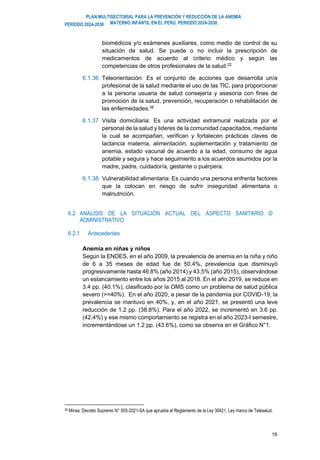 PLAN MULTISECTORIAL PARA LA PREVENCIÓN Y REDUCCIÓN DE LA ANEMIA
MATERNO INFANTIL EN EL PERÚ. PERIODO 2024-2030
PERÍODO 2024-2030
16
biomédicos y/o exámenes auxiliares, como medio de control de su
situación de salud. Se puede o no incluir la prescripción de
medicamentos de acuerdo al criterio médico y según las
competencias de otros profesionales de la salud.22
6.1.36 Teleorientación: Es el conjunto de acciones que desarrolla un/a
profesional de la salud mediante el uso de las TIC, para proporcionar
a la persona usuaria de salud consejería y asesoría con fines de
promoción de la salud, prevención, recuperación o rehabilitación de
las enfermedades.38
6.1.37 Visita domiciliaria: Es una actividad extramural realizada por el
personal de la salud y lideres de la comunidad capacitados, mediante
la cual se acompañan, verifican y fortalecen prácticas claves de
lactancia materna, alimentación, suplementación y tratamiento de
anemia, estado vacunal de acuerdo a la edad, consumo de agua
potable y segura y hace seguimiento a los acuerdos asumidos por la
madre, padre, cuidador/a, gestante o puérpera.
6.1.38 Vulnerabilidad alimentaria: Es cuando una persona enfrenta factores
que la colocan en riesgo de sufrir inseguridad alimentaria o
malnutrición.
6.2 ANALISIS DE LA SITUACIÓN ACTUAL DEL ASPECTO SANITARIO O
ADMINISTRATIVO
6.2.1 Antecedentes
Anemia en niñas y niños
Según la ENDES, en el año 2009, la prevalencia de anemia en la niña y niño
de 6 a 35 meses de edad fue de 50.4%, prevalencia que disminuyó
progresivamente hasta 46.8% (año 2014) y 43.5% (año 2015), observándose
un estancamiento entre los años 2015 al 2018. En el año 2019, se reduce en
3.4 pp. (40.1%), clasificado por la OMS como un problema de salud pública
severo (>=40%). En el año 2020, a pesar de la pandemia por COVID-19, la
prevalencia se mantuvo en 40%, y, en el año 2021, se presentó una leve
reducción de 1.2 pp. (38.8%). Para el año 2022, se incrementó en 3.6 pp.
(42.4%) y ese mismo comportamiento se registra en el año 2023-I semestre,
incrementándose un 1.2 pp. (43.6%), como se observa en el Gráfico N°1.
38 Minsa. Decreto Supremo N° 005-2021-SA que aprueba el Reglamento de la Ley 30421, Ley marco de Telesalud.
 