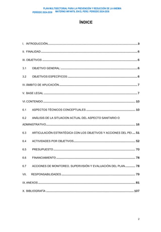 PLAN MULTISECTORIAL PARA LA PREVENCIÓN Y REDUCCIÓN DE LA ANEMIA
MATERNO INFANTIL EN EL PERÚ. PERIODO 2024-2030
PERÍODO 2024-2030
2
ÍNDICE
I. INTRODUCCIÓN.......................................................................................................................................3
II. FINALIDAD....................................................................................................................................6
III. OBJETIVOS ..................................................................................................................................6
3.1 OBJETIVO GENERAL:.........................................................................................................6
3.2 OBJETIVOS ESPECÍFICOS:...............................................................................................6
IV.ÁMBITO DE APLICACIÓN...........................................................................................................7
V. BASE LEGAL ................................................................................................................................7
VI.CONTENIDO.............................................................................................................................. 10
6.1 ASPECTOS TÉCNICOS CONCEPTUALES ................................................................... 10
6.2 ANÁLISIS DE LA SITUACION ACTUAL DEL ASPECTO SANITARIO O
ADMINISTRATIVO.......................................................................................................................... 16
6.3 ARTICULACIÓN ESTRATÉGICA CON LOS OBJETIVOS Y ACCIONES DEL PEI .... 51
6.4 ACTIVIDADES POR OBJETIVOS.................................................................................... 52
6.5 PRESUPUESTO................................................................................................................ 70
6.6 FINANCIAMIENTO ............................................................................................................ 78
6.7 ACCIONES DE MONITOREO, SUPERVISIÓN Y EVALUACIÓN DEL PLAN.............. 78
VII. RESPONSABILIDADES..................................................................................................... 79
IX.ANEXOS..................................................................................................................................... 81
X. BIBLIOGRAFÍA ........................................................................................................................107
 