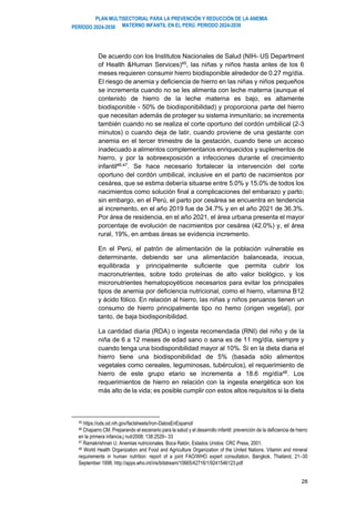 PLAN MULTISECTORIAL PARA LA PREVENCIÓN Y REDUCCIÓN DE LA ANEMIA
MATERNO INFANTIL EN EL PERÚ. PERIODO 2024-2030
PERÍODO 2024-2030
28
De acuerdo con los Institutos Nacionales de Salud (NIH- US Department
of Health &Human Services)45
, las niñas y niños hasta antes de los 6
meses requieren consumir hierro biodisponible alrededor de 0.27 mg/día.
El riesgo de anemia y deficiencia de hierro en las niñas y niños pequeños
se incrementa cuando no se les alimenta con leche materna (aunque el
contenido de hierro de la leche materna es bajo, es altamente
biodisponible - 50% de biodisponibilidad) y proporciona parte del hierro
que necesitan además de proteger su sistema inmunitario; se incrementa
también cuando no se realiza el corte oportuno del cordón umbilical (2-3
minutos) o cuando deja de latir, cuando proviene de una gestante con
anemia en el tercer trimestre de la gestación, cuando tiene un acceso
inadecuado a alimentos complementarios enriquecidos y suplementos de
hierro, y por la sobreexposición a infecciones durante el crecimiento
infantil46,47
. Se hace necesario fortalecer la intervención del corte
oportuno del cordón umbilical, inclusive en el parto de nacimientos por
cesárea, que se estima debería situarse entre 5.0% y 15.0% de todos los
nacimientos como solución final a complicaciones del embarazo y parto;
sin embargo, en el Perú, el parto por cesárea se encuentra en tendencia
al incremento, en el año 2019 fue de 34.7% y en el año 2021 de 36.3%.
Por área de residencia, en el año 2021, el área urbana presenta el mayor
porcentaje de evolución de nacimientos por cesárea (42.0%) y, el área
rural, 19%, en ambas áreas se evidencia incremento.
En el Perú, el patrón de alimentación de la población vulnerable es
determinante, debiendo ser una alimentación balanceada, inocua,
equilibrada y principalmente suficiente que permita cubrir los
macronutrientes, sobre todo proteínas de alto valor biológico, y los
micronutrientes hematopoyéticos necesarios para evitar los principales
tipos de anemia por deficiencia nutricional, como el hierro, vitamina B12
y ácido fólico. En relación al hierro, las niñas y niños peruanos tienen un
consumo de hierro principalmente tipo no hemo (origen vegetal), por
tanto, de baja biodisponibilidad.
La cantidad diaria (RDA) o ingesta recomendada (RNI) del niño y de la
niña de 6 a 12 meses de edad sano o sana es de 11 mg/día, siempre y
cuando tenga una biodisponibilidad mayor al 10%. Si en la dieta diaria el
hierro tiene una biodisponibilidad de 5% (basada sólo alimentos
vegetales como cereales, leguminosas, tubérculos), el requerimiento de
hierro de este grupo etario se incrementa a 18.6 mg/día48
. Los
requerimientos de hierro en relación con la ingesta energética son los
más alto de la vida; es posible cumplir con estos altos requisitos si la dieta
45 https://ods.od.nih.gov/factsheets/Iron-DatosEnEspanol/
46 Chaparro CM. Preparando el escenario para la salud y el desarrollo infantil: prevención de la deficiencia de hierro
en la primera infancia.j nutr2008; 138:2529– 33
47 Ramakrishnan U. Anemias nutricionales. Boca Ratón, Estados Unidos: CRC Press, 2001.
48 World Health Organization and Food and Agriculture Organization of the United Nations. Vitamin and mineral
requirements in human nutrition: report of a joint FAO/WHO expert consultation, Bangkok, Thailand, 21–30
September 1998. http://apps.who.int/iris/bitstream/10665/42716/1/9241546123.pdf
 
