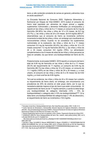PLAN MULTISECTORIAL PARA LA PREVENCIÓN Y REDUCCIÓN DE LA ANEMIA
MATERNO INFANTIL EN EL PERÚ. PERIODO 2024-2030
PERÍODO 2024-2030
29
tiene un alto contenido constante de carnes en general y alimentos ricos
en ácido ascórbico49
.
La Encuesta Nacional de Consumo 2003, Vigilancia Alimentaria y
Nutricional por Etapas de Vida-VIANEV- 2015 evaluó el consumo de
hierro total (aportado por alimentos de origen animal y vegetal,
suplementos nutricionales y alimentos fortificados y/o enriquecidos) y
reportó en las niñas y niños de 6 a 11 meses un consumo de 6.2 mg de
hierro/día (56.36%); las niñas y niños de 12 a 23 meses, de 8.0 mg
(72.7%); y. las niñas y niños de 24 a 35 meses, de 8.8 mg/día (80%)50
;
observándose que el consumo de hierro se incrementa conforme
incrementa la edad de las niñas y niños, sin embargo aún insuficiente en
micronutrientes críticos. Cuando no se consideran los suplementos
nutricionales en la evaluación, las niñas y niños de 6 a 11 meses
consumen 5.0 mg de hierro/día (45.4%); las niñas y niños de 12 a 23
meses consumen 7.2 mg de hierro/día (65.4%); y, las niñas y niños de
24 a 35 meses consumen 8.6 mg/día (78%). La alimentación
complementaria a los 6 meses de edad de las niñas y niños peruanos se
basa en cereales, los que tienen una biodisponibilidad de hierro de 5%
51
.
Posteriormente, la encuesta VIANEV- 2019 reportó un consumo de hierro
total de 6.09 mg de hierro/día en las niñas y niños de 6 a 11 meses
(55.3% del requerimiento de 11 mg/día); un consumo de 9.48 mg de
hierro/día (86.1%) las niñas y niños de 12 a 23 meses; un consumo de
11.1 mg/día (100%) en las niñas y niños de 24 a 35 meses; y, a nivel
urbano, el consumo en las niñas y niños de 6 a 35 meses fue de 9.92
mg/día, y a nivel rural fue de 8.95 mg/día.
Tal cual se evidencia, las niñas y niños de 24 a 35 meses han cubierto
su requerimiento de hierro diario; sin embargo, aún encontramos una
prevalencia de 25% de anemia en este grupo etario, por lo que se
necesitaría además mejorar el tipo de hierro que están consumiendo. El
requerimiento de hierro es de 11 mg/día siempre y cuando la dieta tenga
una biodisponibilidad de categoría intermedia (10% - 15% de
biodisponibilidad) o categoría alta (>15% de biodisponibilidad)52,53
. Si la
dieta tiene una biodisponibilidad de categoría baja (1 -9% de absorción),
el requerimiento de hierro se incrementa a 18.6 mg/día.
49 Gonzales Urrutia Rocío. Biodisponibilidad del hierro. Rev Costa Rica salud pública. 2005; 14 (26): 6-12.
50 Centro Nacional de Alimentación y Nutrición/INS. Dirección Ejecutiva de Vigilancia Alimentaria y Nutricional
(DEVAN) - Área de Epidemiologia Nutricional (VIANEV). Informe de Recolección de Datos de Vigilancia Alimentaria
Nutricional por Etapas de Vida Niños de 0-35 meses. Lima, 2016.
51 Directriz Suplementos diarios de hierro en lactantes y niños. Ginebra. Organización Mundial de la Salud 2016
52 GONZALEZ URRUTIA, Rocío. Biodisponibilidad del hierro. Rev. costarric. salud pública [online]. 2005, vol.14,
n.26 [cited 2023-04-24], pp.6-12. Available from:
http://www.scielo.sa.cr/scielo.php?script=sci_arttext&pid=S1409-14292005000100003&lng=en&nrm=iso>.
ISSN 1409-1429.
53 GAITAN C, Diego; OLIVARES G, Manuel; ARREDONDO O, Miguel y PIZARRO A, F. BIODISPONIBILIDAD DE
HIERRO EN HUMANOS. Rev. chil. nutr. [online]. 2006, vol.33, n.2 [citado 2023-04-24], pp.142-148. Disponible en:
<http://www.scielo.cl/scielo.php?script=sci_arttext&pid=S0717-75182006000200003&lng=es&nrm=iso>. ISSN
0717- 7518. http://dx.doi.org/10.4067/S0717-75182006000200003.
 