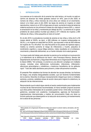 PLAN MULTISECTORIAL PARA LA PREVENCIÓN Y REDUCCIÓN DE LA ANEMIA
MATERNO INFANTIL EN EL PERÚ. PERIODO 2024-2030
PERÍODO 2024-2030
3
I. INTRODUCCIÓN
Los avances en la reducción de la anemia han sido lentos y el mundo no está en
camino de alcanzar las metas globales (reducir en 40%, para el año 2025, el
número de niñas y niños menores de cinco años con retraso en el crecimiento;
reducir a la mitad, para el año 2025, las tasas de anemia en mujeres en edad
reproductiva; reducir en un 30% el bajo peso al nacer; aumentar la tasa de lactancia
materna exclusiva en los primeros 6 meses de vida hasta al menos 50%; y, reducir
la emaciación en la niñez y mantenerla por debajo de 5%)1
. La anemia es un grave
problema de salud pública mundial que afecta a 571 millones de mujeres y 269
millones de niñas y niños pequeños en todo el mundo2
.
En el año 2019, la prevalencia mundial de anemia en las niñas y niños de 6 a 59
meses afectó al 39,8%, es decir, a 269 millones; en mujeres embarazadas es
36,5%; y, en mujeres en edad fértil es 29,9%, que equivale a más de 500 millones
de mujeres de 15 a 49 años3
. Es más frecuente en los países de ingresos bajos y
medios. La anemia aumenta el riesgo de infecciones y muerte, perjudica el
rendimiento cognitivo y causa fatiga extrema, malos resultados en el embarazo,
crecimiento y desarrollo deficientes; es un fuerte indicador de la salud general.
"La mayor parte del trabajo para abordar la anemia se ha centrado en la prevención
y el tratamiento de la deficiencia de hierro", dice Francesco Branca, director del
Departamento de Nutrición y Seguridad Alimentaria de la Organización Mundial de
la Salud (OMS). "Sin embargo, la anemia es una afección compleja con múltiples
causas, incluidas otras deficiencias nutricionales, infecciones, inflamación,
afecciones ginecológicas y obstétricas y trastornos hereditarios de los glóbulos
rojos". Todo ello debe abordarse para prevenir y tratar eficazmente la anemia.
El presente Plan establece las formas de abordar las causas directas, los factores
de riesgo y las amplias desigualdades sociales, que son factores fundamentales
de la anemia. Describe el enfoque necesariamente integral que reúne a múltiples
sectores y actores, establece áreas de acción clave para mejorar la cobertura y la
adopción de las intervenciones.
Reconociendo que la salud sigue siendo el sector predominante para implementar
muchas de las intervenciones recomendadas, el marco también propone acciones
que otras partes interesadas de la sociedad pueden tomar. Entre ellos se incluyen
gobiernos, sociedad civil, academia, investigadores, agencias de financiación,
organizaciones internacionales y medios de comunicación. Cada uno tiene su
función particular que desempeñar en la reducción de la anemia y el mantenimiento
de la salud de las personas.1
1 Metas globales de la Organización Mundial de la Salud para mejorar la nutrición materna, del lactante y del niño
pequeño. Disponible en:
6/#:~:text=Las%20metas%20globales%20para%20el%202025%20en%20materia%20de%20nutrici%C3%B3n&te
xt=Es%20necesario%20concentrar%20esfuerzos%20en,mantenimiento%20del%20buen%20estado%20nutriciona
l.
2 https://www.who.int/news/item/12-05-2023-who-calls-for-accelerated-action-to-reduce-anaemia
3 WHO Global Aneaemia estimates, 2021 Editrion. Disponible en Linea:
http://www.int/data/gho/data/themes/topics/anaemia_in_women_and_children.
 