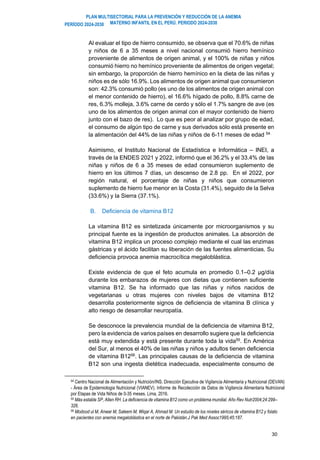 PLAN MULTISECTORIAL PARA LA PREVENCIÓN Y REDUCCIÓN DE LA ANEMIA
MATERNO INFANTIL EN EL PERÚ. PERIODO 2024-2030
PERÍODO 2024-2030
30
Al evaluar el tipo de hierro consumido, se observa que el 70.6% de niñas
y niños de 6 a 35 meses a nivel nacional consumió hierro hemínico
proveniente de alimentos de origen animal, y el 100% de niñas y niños
consumió hierro no hemínico proveniente de alimentos de origen vegetal;
sin embargo, la proporción de hierro hemínico en la dieta de las niñas y
niños es de sólo 16.9%. Los alimentos de origen animal que consumieron
son: 42.3% consumió pollo (es uno de los alimentos de origen animal con
el menor contenido de hierro), el 16.6% hígado de pollo, 8.8% carne de
res, 6.3% molleja, 3.6% carne de cerdo y sólo el 1.7% sangre de ave (es
uno de los alimentos de origen animal con el mayor contenido de hierro
junto con el bazo de res). Lo que es peor al analizar por grupo de edad,
el consumo de algún tipo de carne y sus derivados sólo está presente en
la alimentación del 44% de las niñas y niños de 6-11 meses de edad 54.
Asimismo, el Instituto Nacional de Estadística e Informática – INEI, a
través de la ENDES 2021 y 2022, informó que el 36.2% y el 33.4% de las
niñas y niños de 6 a 35 meses de edad consumieron suplemento de
hierro en los últimos 7 días, un descenso de 2.8 pp. En el 2022, por
región natural, el porcentaje de niñas y niños que consumieron
suplemento de hierro fue menor en la Costa (31.4%), seguido de la Selva
(33.6%) y la Sierra (37.1%).
B. Deficiencia de vitamina B12
La vitamina B12 es sintetizada únicamente por microorganismos y su
principal fuente es la ingestión de productos animales. La absorción de
vitamina B12 implica un proceso complejo mediante el cual las enzimas
gástricas y el ácido facilitan su liberación de las fuentes alimenticias. Su
deficiencia provoca anemia macrocítica megaloblástica.
Existe evidencia de que el feto acumula en promedio 0.1–0.2 µg/día
durante los embarazos de mujeres con dietas que contienen suficiente
vitamina B12. Se ha informado que las niñas y niños nacidos de
vegetarianas u otras mujeres con niveles bajos de vitamina B12
desarrolla posteriormente signos de deficiencia de vitamina B clínica y
alto riesgo de desarrollar neuropatía.
Se desconoce la prevalencia mundial de la deficiencia de vitamina B12,
pero la evidencia de varios países en desarrollo sugiere que la deficiencia
está muy extendida y está presente durante toda la vida55
. En América
del Sur, al menos el 40% de las niñas y niños y adultos tienen deficiencia
de vitamina B1256
. Las principales causas de la deficiencia de vitamina
B12 son una ingesta dietética inadecuada, especialmente consumo de
54 Centro Nacional de Alimentación y Nutrición/INS. Dirección Ejecutiva de Vigilancia Alimentaria y Nutricional (DEVAN)
- Área de Epidemiologia Nutricional (VIANEV). Informe de Recolección de Datos de Vigilancia Alimentaria Nutricional
por Etapas de Vida Niños de 0-35 meses. Lima, 2016.
55 Más estable SP, Allen RH. La deficiencia de vitamina B12 como un problema mundial. Año Rev Nutr2004;24:299–
326.
56 Modood ul M, Anwar M, Saleem M, Wiqar A, Ahmad M. Un estudio de los niveles séricos de vitamina B12 y folato
en pacientes con anemia megaloblástica en el norte de Pakistán.J Pak Med Assoc1995;45:187.
 