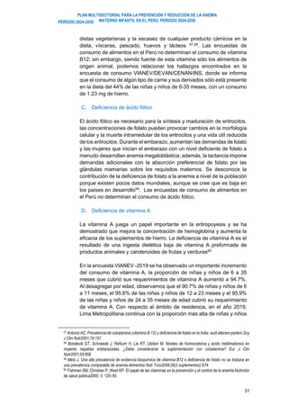 PLAN MULTISECTORIAL PARA LA PREVENCIÓN Y REDUCCIÓN DE LA ANEMIA
MATERNO INFANTIL EN EL PERÚ. PERIODO 2024-2030
PERÍODO 2024-2030
31
dietas vegetarianas y la escasez de cualquier producto cárnicos en la
dieta, vísceras, pescado, huevos y lácteos 57,58
. Las encuestas de
consumo de alimentos en el Perú no determinan el consumo de vitamina
B12; sin embargo, siendo fuente de esta vitamina sólo los alimentos de
origen animal, podemos relacionar los hallazgos encontrados en la
encuesta de consumo VIANEV/DEVAN/CENAN/INS, donde se informa
que el consumo de algún tipo de carne y sus derivados sólo está presente
en la dieta del 44% de las niñas y niños de 6-35 meses, con un consumo
de 1.23 mg de hierro.
C. Deficiencia de ácido fólico
El ácido fólico es necesario para la síntesis y maduración de eritrocitos,
las concentraciones de folato pueden provocar cambios en la morfología
celular y la muerte intramedular de los eritrocitos y una vida útil reducida
de los eritrocitos. Durante el embarazo, aumentan las demandas de folato
y las mujeres que inician el embarazo con un nivel deficiente de folato a
menudo desarrollan anemia megaloblástica; además, la lactancia impone
demandas adicionales con la absorción preferencial de folato por las
glándulas mamarias sobre los requisitos maternos. Se desconoce la
contribución de la deficiencia de folato a la anemia a nivel de la población
porque existen pocos datos mundiales, aunque se cree que es baja en
los países en desarrollo59. Las encuestas de consumo de alimentos en
el Perú no determinan el consumo de ácido fólico.
D. Deficiencia de vitamina A
La vitamina A juega un papel importante en la eritropoyesis y se ha
demostrado que mejora la concentración de hemoglobina y aumenta la
eficacia de los suplementos de hierro. La deficiencia de vitamina A es el
resultado de una ingesta dietética baja de vitamina A preformada de
productos animales y carotenoides de frutas y verduras60
En la encuesta VIANEV -2019 se ha observado un importante incremento
del consumo de vitamina A, la proporción de niñas y niños de 6 a 35
meses que cubrió sus requerimientos de vitamina A aumentó a 94.7%.
Al desagregar por edad, observamos que el 90.7% de niñas y niños de 6
a 11 meses, el 95.6% de las niñas y niños de 12 a 23 meses y el 95.9%
de las niñas y niños de 24 a 35 meses de edad cubrió su requerimiento
de vitamina A. Con respecto al ámbito de residencia, en el año 2019,
Lima Metropolitana continua con la proporción más alta de niñas y niños
57 Antonio AC. Prevalencia de cobalamina (vitamina B-12) y deficiencia de folato en la India: audi alteram partem.Soy
J Clin Nutr2001;74:157
58 Bondevik GT, Schneede J, Refsum H, Lie RT, Ulstein M. Niveles de homocisteína y ácido metilmalónico en
mujeres nepalíes embarazadas. ¿Debe considerarse la suplementación con cobalamina? Eur J Clin
Nutr2001;55:856
59 Metz J. Una alta prevalencia de evidencia bioquímica de vitamina B12 o deficiencia de folato no se traduce en
una prevalencia comparable de anemia.Alimentos Nutr Toro2008;29(2 suplementos):S74.
60 Fishman SM, Christian P, West KP. El papel de las vitaminas en la prevención y el control de la anemia.Nutrición
de salud pública2000; 3: 125–50
 