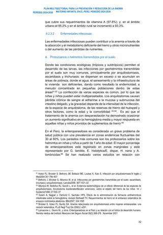 PLAN MULTISECTORIAL PARA LA PREVENCIÓN Y REDUCCIÓN DE LA ANEMIA
MATERNO INFANTIL EN EL PERÚ. PERIODO 2024-2030
PERÍODO 2024-2030
32
que cubre sus requerimientos de vitamina A (97.8%); y, en el ámbito
urbano el 95.2% y en el ámbito rural se incrementó a 93.3%.
6.2.3.2 Enfermedades infecciosas:
Las enfermedades infecciosas pueden contribuir a la anemia a través de
la absorción y el metabolismo deficiente del hierro y otros micronutrientes
o del aumento de las pérdidas de nutrientes.
A. Protozoarios o helmintos transmitidos por el suelo
Donde las condiciones ecológicas (trópicos y subtrópicos) permiten el
desarrollo de las larvas, las infecciones por geohelmintos transmitidas
por el suelo son muy comunes, principalmente por anquilostomiasis,
ascaridiasis y trichuriasis; se dispersan en exceso o se acumulan en
áreas de pobreza, donde el agua, el saneamiento y la infraestructura de
la vivienda son deficientes, dando como resultado la endemicidad, a
menudo concentrada en pequeñas poblaciones dentro de estas
áreas61,62
La coinfección de varias especies es común, por lo que las
niñas y niños pueden estar multiparasitados. Los anquilostomas causan
pérdida crónica de sangre al adherirse a la mucosa y submucosa del
intestino delgado, y la gravedad depende de la intensidad de la infección,
de la especie de anquilostoma, de las reservas de hierro del huésped y
otros factores, como la edad y la comorbilidad 63,64. Es así que el
tratamiento de la anemia con desparasitación ha demostrado ocasionar
un aumento significativo en la hemoglobina media y mayor respuesta en
aquellas niñas y niños provistos de suplementos de hierro 65
En el Perú, la enteroparasitosis es considerada un grave problema de
salud pública con una prevalencia en zonas endémicas fluctuantes del
30 al 60%. Los parásitos más comunes son los protozoarios sobre los
helmintos en niñas y niños a partir de 1 año de edad. El mayor porcentaje
de enteroparasitosis está registrado en zonas marginales y está
representado por G. lamblia, E. histolytica/E. dispar, H. nana y A.
lombricidas.66
Se han realizado varios estudios en relación con
61 Hotez PJ, Brooker S, Bethony JM, Bottazzi ME, Loukas A, Xiao S. Infección por anquilostomiasis.N Inglés J
Med2004;351:799–807
62 Bethony J, Brooker S, Albonico M, et al. Infecciones por geohelmintos transmitidas por el suelo: ascaridiasis,
tricuriasis y anquilostomiasis. Lanceta2006; 367:1521–32
63 Albonjco M, Stoltzfus RJ, Savioli L, et al. Evidencia epidemiológica de un efecto diferencial de las especies de
anquilostomiasis, Ancylostoma duodenaleoNecator americano, sobre el estado del hierro de los niños. Int J
Epidemiol1998; 27:530–37
64 Gulani A, Nagpal J, Osmond C, Sachdev HPS. Efecto de la administración de fármacos antihelmínticos
intestinales sobre la hemoglobina: revisión Bothwell TH. Requerimientos de hierro en el embarazo sistemática de
ensayos controlados aleatorios. BMJ2007; 334:1095
65 Brooker S, Hotez PJ, Bundy DA. Anemia relacionada con anquilostomiasis entre mujeres embarazadas: una
revisión sistemática. PLoS Negl Trop Dis 2008;2: e291.
66 Lannacone J., Osorio M., y otros. Enteroparasitosis en el Perú y su relación con el Índice de desarrollo humano.
Revista médica del Instituto Mexicano del Seguro Social 59(5):368-376. November 2021
 