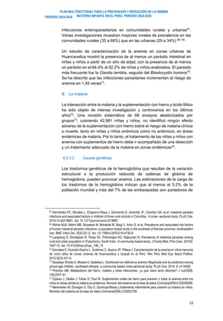 PLAN MULTISECTORIAL PARA LA PREVENCIÓN Y REDUCCIÓN DE LA ANEMIA
MATERNO INFANTIL EN EL PERÚ. PERIODO 2024-2030
PERÍODO 2024-2030
33
infecciones enteroparasitarias en comunidades rurales y urbanas67
.
Varias investigaciones muestran mayores niveles de prevalencia en las
comunidades rurales (35 a 66%) que en las urbanas (29 a 34%) 68, 69.
Un estudio de caracterización de la anemia en zonas urbanas de
Huancavelica mostró la presencia de al menos un parásito intestinal en
niñas y niños a partir de un año de edad; con la presencia de al menos
un parásito en el 84.4% al 92.2% de niñas y niños analizados. El parasito
más frecuente fue la Giardia lamblia, seguido del Blastocystis hominis70
.
Se ha descrito que las infecciones parasitarias incrementan el riesgo de
anemia en 1,45 veces71
.
B. La malaria
La interacción entre la malaria y la suplementación con hierro y ácido fólico
ha sido objeto de intensa investigación y controversia en los últimos
años72
. Una revisión sistemática de 68 ensayos aleatorizados por
grupos73
, cubriendo 42,981 niñas y niños, no identificó ningún efecto
adverso de la suplementación con hierro sobre el riesgo de malaria clínica
o muerte, tanto en niñas y niños anémicos como no anémicos, en áreas
endémicas de malaria. Por lo tanto, el tratamiento de las niñas y niños con
anemia con suplementos de hierro debe ir acompañado de una detección
y un tratamiento adecuado de la malaria en zonas endémicas74.
6.2.3.3 Causas genéticas
Los trastornos genéticos de la hemoglobina que resultan de la variación
estructural o la producción reducida de cadenas de globina de
hemoglobina, pueden provocar anemia. Las estimaciones de la carga de
los trastornos de la hemoglobina indican que al menos el 5.2% de la
población mundial y más del 7% de las embarazadas son portadores de
67 Hernández PC, Morales L, Chaparro-Olaya J, Sarmiento D, Jaramillo JF, Ordoñez GA, et al. Intestinal parasitic
infections and associated factors in children of three rural schools in Colombia. A cross- sectional study. PLoS One.
2019;14:e0218681. doi: 10.1371/journal.pone.0218681
68 Afshar MJA, Mehni MB, Rezaeian M, Mohebali M, Baigi V, Amiri S, et al. Prevalence and associated risk factors
of human intestinal parasitic infections: a population-based study in the southeast of Kerman province, southeastern
Iran. BMC Infect Dis. 2020;20:12. doi: 10.1186/s12879-019-4730-8
69 Langbang D, Dhodapkar R, Parija SC, Premarajan KC, Rajkumari N. Prevalence of intestinal parasites among
rural and urban population in Puducherry, South India - A community-based study. J Family Med. Prim Care. 2019;8:
1607-12. doi: 10.4103/jfmpc.jfmpc_196_19
70 Gonzales E, Huamán-Espino L, Gutiérrez C, Aparco JP, Pillaca J. Caracterización de la anemia en niños menores
de cinco años de zonas urbanas de Huancavelica y Ucayali en el Perú. Rev Perú Med Exp Salud Publica.
2015;32(3):431-9.
71 Desalegn Wolide A, Mossie A, Gedefaw L. Nutritional iron deficiency anemia: Magnitude and its predictors among
school age children, southwest ethiopia: a community based cross-sectional study. PLoS One. 2014; 9: e114059.
72 Prentice AM. Metabolismo del hierro, malaria y otras infecciones: ¿a qué viene tanto alboroto? J nutr2008;
138:2537–41.
73 Ojukwu J, Okebe J, Yahav D, Paul M. Suplementos orales de hierro para prevenir o tratar la anemia entre los
niños en áreas donde la malaria es endémica. Revisión del sistema de la base de datos Cochrane2009;4:CD006589.
74 Meremikwu M, Donegan S, Esu E. Quimioprofilaxis y tratamiento intermitente para prevenir la malaria en niños.
Revisión del sistema de la base de datos Cochrane2008;2:CD003756.
 