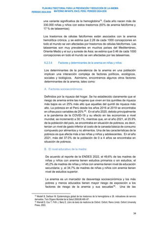 PLAN MULTISECTORIAL PARA LA PREVENCIÓN Y REDUCCIÓN DE LA ANEMIA
MATERNO INFANTIL EN EL PERÚ. PERIODO 2024-2030
PERÍODO 2024-2030
34
una variante significativa de la hemoglobina75
. Cada año nacen más de
330,000 niñas y niños con estos trastornos (83% de anemia falciforme y
17 % de talasemias).
Los trastornos de células falciformes están asociados con la anemia
hemolítica crónica, y se estima que 2.28 de cada 1000 concepciones en
todo el mundo se ven afectadas por trastornos de células falciformes. Las
talasemias son muy prevalentes en muchos países del Mediterráneo,
Oriente Medio y el sur y sureste de Asia; se estima que 0.46 de cada 1000
concepciones en todo el mundo se ven afectadas por las talasemias.
6.2.3.4 Factores y determinantes de la anemia en niñas y niños:
Los determinantes de la prevalencia de la anemia en una población
implican una interacción compleja de factores políticos, ecológicos,
sociales y biológicos. Asimismo, encontramos algunos otros factores
determinantes de la anemia, tales como:
A. Factores socioeconómicos:
Definidos por la riqueza del hogar. Se ha establecido claramente que el
riesgo de anemia entre las mujeres que viven en los quintiles de riqueza
más bajos es un 25% más alto que aquellas del quintil de riqueza más
alto. La pobreza en el Perú desde los años 2016 al 2019 se encontraba
en cifras poco variables de 20% 85. En el año 2020, debido principalmente
a la pandemia de la COVID-19 y su efecto en las economías a nivel
mundial, se incrementó a 30.1%, mientras que, en el año 2021, el 25.9%
de la población del país, se encontraba en situación de pobreza, es decir,
tenían un nivel de gasto inferior al costo de la canasta básica de consumo
compuesto por alimentos y no alimentos. Una de las características de la
pobreza es que afecta más a las niñas y niños y adolescentes. En el año
2021, más del 37.0% de la población de 0 a 4 años se encontraba en
situación de pobreza.
B. El nivel educativo de la madre:
De acuerdo al reporte de la ENDES 2022, el 49,6% de las madres de
niñas y niños con anemia tienen estudios primarios o sin estudios; el
45,2% de madres de niñas y niños con anemia tienen nivel de educación
secundaria; y, el 34,7% de madres de niñas y niños con anemia tienen
nivel de estudios superior.
La anemia es un marcador de desventaja socioeconómica y los más
pobres y menos educados tienen mayor riesgo de exposición a los
factores de riesgo de la anemia y sus secuelas76
. Una de las
75 Modell B, Darlison M. Epidemiología global de los trastornos de la hemoglobina e 28. indicadores de servicio
derivados. Toro Órgano Mundial de la Salud 2008;86:480–87.
76 Warrell D, Cox T, Firth J, Benz E. Libro de texto de medicina de Oxford. Oxford, Reino Unido: Oxford University
Press, 2003.
 