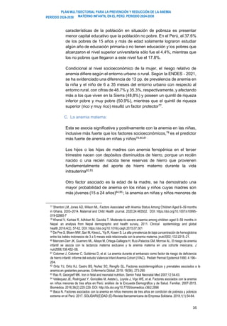 PLAN MULTISECTORIAL PARA LA PREVENCIÓN Y REDUCCIÓN DE LA ANEMIA
MATERNO INFANTIL EN EL PERÚ. PERIODO 2024-2030
PERÍODO 2024-2030
35
características de la población en situación de pobreza es presentar
menor capital educativo que la población no pobre. En el Perú, el 37.6%
de los pobres de 15 años y más de edad solamente lograron estudiar
algún año de educación primaria o no tienen educación y los pobres que
alcanzaron el nivel superior universitaria sólo fue el 4.4%, mientras que
los no pobres que llegaron a este nivel fue el 17.8%.
Condicional al nivel socioeconómico de la mujer, el riesgo relativo de
anemia difiere según el entorno urbano o rural. Según la ENDES - 2021,
se ha evidenciado una diferencia de 13 pp. de prevalencia de anemia en
la niña y el niño de 6 a 35 meses del entorno urbano con respecto al
entorno rural, con cifras de 48.7% y 35.3%, respectivamente, y afectando
más a los que viven en la Sierra (48,8%) y poseen un quintil de riqueza
inferior pobre y muy pobre (50.9%), mientras que el quintil de riqueza
superior (rico y muy rico) resultó un factor protector77
.
C. La anemia materna:
Esta se asocia significativa y positivamente con la anemia en las niñas,
inclusive más fuerte que los factores socioeconómicos,78
es el predictor
más fuerte de anemia en niñas y niños79,80,81 .
Los hijos o las hijas de madres con anemia ferropénica en el tercer
trimestre nacen con depósitos disminuidos de hierro, porque un recién
nacido o una recién nacida tiene reservas de hierro que provienen
fundamentalmente del aporte de hierro materno durante la vida
intrauterina82,83.
Otro factor asociado es la edad de la madre, se ha demostrado una
mayor probabilidad de anemia en los niñas y niños cuyas madres son
más jóvenes (15 a 24 años)84,85,
; la anemia en niñas y niños menores de
77 Shenton LM, Jones AD, Wilson ML. Factors Associated with Anemia Status Among Children Aged 6–59 months
in Ghana, 2003–2014. Maternal and Child Health Journal. 2020;24:483502. DOI: https://doi.org/10.1007/s10995-
019-02865-7
78 Khanal V, Karkee R, Adhikari M, Gavidia T. Moderate-to-severe anaemia among children aged 6–59 months in
Nepal: an analysis from Nepal demographic and health survey, 2011. Clinical epidemiology and global
health.2016;4(2), 57-62. DOI: https://doi.org/10.1016/j.cegh.2015.07.001
79 De Pee S, Bloem MW, Sari M, Kiess L, Yip R, Kosen S. La alta prevalencia de baja concentración de hemoglobina
entre los bebés indonesios de 3 a 5 meses está relacionada con la anemia materna. jnutr2002; 132:2215–21.
80 Meinzen-Derr JK, Guerrero ML, Altaye M, Ortega-Gallegos H, Ruiz-Palacios GM, Morrow AL. El riesgo de anemia
infantil se asocia con la lactancia materna exclusiva y la anemia materna en una cohorte mexicana. J
nutr2006;136:452–58.
81 Colomer J, Colomer C, Gutiérrez D, et al. La anemia durante el embarazo como factor de riesgo de deficiencia
de hierro infantil: informe del estudio Valencia Infant Anemia Cohort (VIAC). Pediatr Perinat Epidemiol 1990; 4:196–
204.
82 Ortiz YJ, Ortiz KJ, Castro BS, Nuñez SC, Rengifo GL. Factores sociodemográficos y prenatales asociados a la
anemia en gestantes peruanas. Enfermería Global. 2019; 18(56), 273-290
83 Rao R, Georgieff MK. Iron in fetal and neonatal nutrition. Semin Fetal Neonatal Med 2007;12:54-63.
84 Velásquez JE, Rodríguez Y, Gonzáles M, Astete L, Loyola J, Vigo WE, et al. Factores asociados con la anemia
en niños menores de tres años en Perú: análisis de la Encuesta Demográfica y de Salud. Familiar, 2007-2013.
Biomédica. 2016;36(2):220-229. DOI: http://dx.doi.org/10.7705/biomedica.v36i2.2896
85 Baca N. Factores asociados con la anemia en niños menores de tres años en condición de pobreza y pobreza
extrema en el Perú: 2017. SOLIDARI(E)DAD (E)-Revista Iberoamericana de Empresa Solidaria. 2018;1(1):54-64.
 