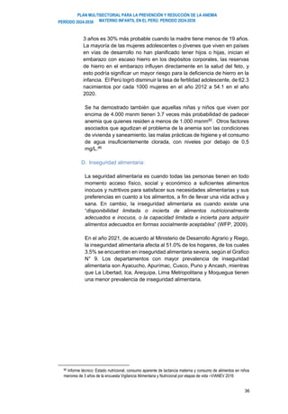 PLAN MULTISECTORIAL PARA LA PREVENCIÓN Y REDUCCIÓN DE LA ANEMIA
MATERNO INFANTIL EN EL PERÚ. PERIODO 2024-2030
PERÍODO 2024-2030
36
3 años es 30% más probable cuando la madre tiene menos de 19 años.
La mayoría de las mujeres adolescentes o jóvenes que viven en países
en vías de desarrollo no han planificado tener hijos o hijas, inician el
embarazo con escaso hierro en los depósitos corporales, las reservas
de hierro en el embarazo influyen directamente en la salud del feto, y
esto podría significar un mayor riesgo para la deficiencia de hierro en la
infancia. El Perú logró disminuir la tasa de fertilidad adolescente, de 62.3
nacimientos por cada 1000 mujeres en el año 2012 a 54.1 en el año
2020.
Se ha demostrado también que aquellas niñas y niños que viven por
encima de 4.000 msnm tienen 3.7 veces más probabilidad de padecer
anemia que quienes residen a menos de 1.000 msnm82
. Otros factores
asociados que agudizan el problema de la anemia son las condiciones
de vivienda y saneamiento, las malas prácticas de higiene y el consumo
de agua insuficientemente clorada, con niveles por debajo de 0,5
mg/L.86
D. Inseguridad alimentaria:
La seguridad alimentaria es cuando todas las personas tienen en todo
momento acceso físico, social y económico a suficientes alimentos
inocuos y nutritivos para satisfacer sus necesidades alimentarias y sus
preferencias en cuanto a los alimentos, a fin de llevar una vida activa y
sana. En cambio, la inseguridad alimentaria es cuando existe una
“disponibilidad limitada o incierta de alimentos nutricionalmente
adecuados e inocuos, o la capacidad limitada e incierta para adquirir
alimentos adecuados en formas socialmente aceptables” (WFP, 2009).
En el año 2021, de acuerdo al Ministerio de Desarrollo Agrario y Riego,
la inseguridad alimentaria afecta al 51.0% de los hogares, de los cuales
3.5% se encuentran en inseguridad alimentaria severa, según el Grafico
N° 9. Los departamentos con mayor prevalencia de inseguridad
alimentaria son Ayacucho, Apurímac, Cusco, Puno y Ancash, mientras
que La Libertad, Ica, Arequipa, Lima Metropolitana y Moquegua tienen
una menor prevalencia de inseguridad alimentaria.
86 Informe técnico: Estado nutricional, consumo aparente de lactancia materna y consumo de alimentos en niños
menores de 3 años de la encuesta Vigilancia Alimentaria y Nutricional por etapas de vida –VIANEV 2016
 