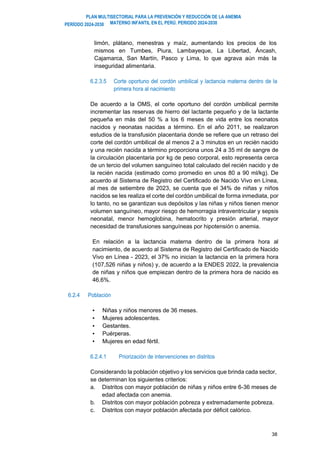 PLAN MULTISECTORIAL PARA LA PREVENCIÓN Y REDUCCIÓN DE LA ANEMIA
MATERNO INFANTIL EN EL PERÚ. PERIODO 2024-2030
PERÍODO 2024-2030
38
limón, plátano, menestras y maíz, aumentando los precios de los
mismos en Tumbes, Piura, Lambayeque, La Libertad, Áncash,
Cajamarca, San Martín, Pasco y Lima, lo que agrava aún más la
inseguridad alimentaria.
6.2.3.5 Corte oportuno del cordón umbilical y lactancia materna dentro de la
primera hora al nacimiento
De acuerdo a la OMS, el corte oportuno del cordón umbilical permite
incrementar las reservas de hierro del lactante pequeño y de la lactante
pequeña en más del 50 % a los 6 meses de vida entre los neonatos
nacidos y neonatas nacidas a término. En el año 2011, se realizaron
estudios de la transfusión placentaria donde se refiere que un retraso del
corte del cordón umbilical de al menos 2 a 3 minutos en un recién nacido
y una recién nacida a término proporciona unos 24 a 35 ml de sangre de
la circulación placentaria por kg de peso corporal, esto representa cerca
de un tercio del volumen sanguíneo total calculado del recién nacido y de
la recién nacida (estimado como promedio en unos 80 a 90 ml/kg). De
acuerdo al Sistema de Registro del Certificado de Nacido Vivo en Línea,
al mes de setiembre de 2023, se cuenta que el 34% de niñas y niños
nacidos se les realiza el corte del cordón umbilical de forma inmediata, por
lo tanto, no se garantizan sus depósitos y las niñas y niños tienen menor
volumen sanguíneo, mayor riesgo de hemorragia intraventricular y sepsis
neonatal, menor hemoglobina, hematocrito y presión arterial, mayor
necesidad de transfusiones sanguíneas por hipotensión o anemia.
En relación a la lactancia materna dentro de la primera hora al
nacimiento, de acuerdo al Sistema de Registro del Certificado de Nacido
Vivo en Línea - 2023, el 37% no inician la lactancia en la primera hora
(107,526 niñas y niños) y, de acuerdo a la ENDES 2022, la prevalencia
de niñas y niños que empiezan dentro de la primera hora de nacido es
46.6%.
6.2.4 Población
▪ Niñas y niños menores de 36 meses.
▪ Mujeres adolescentes.
▪ Gestantes.
▪ Puérperas.
▪ Mujeres en edad fértil.
6.2.4.1 Priorización de intervenciones en distritos
Considerando la población objetivo y los servicios que brinda cada sector,
se determinan los siguientes criterios:
a. Distritos con mayor población de niñas y niños entre 6-36 meses de
edad afectada con anemia.
b. Distritos con mayor población pobreza y extremadamente pobreza.
c. Distritos con mayor población afectada por déficit calórico.
 