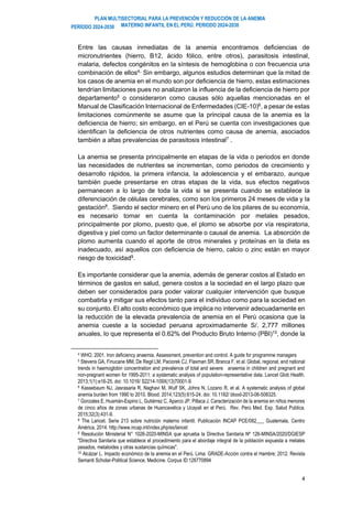 PLAN MULTISECTORIAL PARA LA PREVENCIÓN Y REDUCCIÓN DE LA ANEMIA
MATERNO INFANTIL EN EL PERÚ. PERIODO 2024-2030
PERÍODO 2024-2030
4
Entre las causas inmediatas de la anemia encontramos deficiencias de
micronutrientes (hierro, B12, ácido fólico, entre otros), parasitosis intestinal,
malaria, defectos congénitos en la síntesis de hemoglobina o con frecuencia una
combinación de ellos4,.
Sin embargo, algunos estudios determinan que la mitad de
los casos de anemia en el mundo son por deficiencia de hierro, estas estimaciones
tendrían limitaciones pues no analizaron la influencia de la deficiencia de hierro por
departamento5 o consideraron como causas sólo aquellas mencionadas en el
Manual de Clasificación Internacional de Enfermedades (CIE-10)6
, a pesar de estas
limitaciones comúnmente se asume que la principal causa de la anemia es la
deficiencia de hierro; sin embargo, en el Perú se cuenta con investigaciones que
identifican la deficiencia de otros nutrientes como causa de anemia, asociados
también a altas prevalencias de parasitosis intestinal7
.
La anemia se presenta principalmente en etapas de la vida o periodos en donde
las necesidades de nutrientes se incrementan, como periodos de crecimiento y
desarrollo rápidos, la primera infancia, la adolescencia y el embarazo, aunque
también puede presentarse en otras etapas de la vida, sus efectos negativos
permanecen a lo largo de toda la vida si se presenta cuando se establece la
diferenciación de células cerebrales, como son los primeros 24 meses de vida y la
gestación8
. Siendo el sector minero en el Perú uno de los pilares de su economía,
es necesario tomar en cuenta la contaminación por metales pesados,
principalmente por plomo, puesto que, el plomo se absorbe por vía respiratoria,
digestiva y piel como un factor determinante o causal de anemia. La absorción de
plomo aumenta cuando el aporte de otros minerales y proteínas en la dieta es
inadecuado, así aquellos con deficiencia de hierro, calcio o zinc están en mayor
riesgo de toxicidad9.
Es importante considerar que la anemia, además de generar costos al Estado en
términos de gastos en salud, genera costos a la sociedad en el largo plazo que
deben ser considerados para poder valorar cualquier intervención que busque
combatirla y mitigar sus efectos tanto para el individuo como para la sociedad en
su conjunto. El alto costo económico que implica no intervenir adecuadamente en
la reducción de la elevada prevalencia de anemia en el Perú ocasiona que la
anemia cueste a la sociedad peruana aproximadamente S/. 2,777 millones
anuales, lo que representa el 0.62% del Producto Bruto Interno (PBI)10
, donde la
4 WHO, 2001. Iron deficiency anaemia. Assessment, prevention and control. A guide for programme managers
5 Stevens GA, Finucane MM, De Regil LM, Paciorek CJ, Flaxman SR, Branca F, et al. Global, regional, and national
trends in haemoglobin concentration and prevalence of total and severe anaemia in children and pregnant and
non-pregnant women for 1995-2011: a systematic analysis of population-representative data. Lancet Glob Health.
2013;1(1):e16-25. doi: 10.1016/ S2214-109X(13)70001-9.
6 Kassebaum NJ, Jasrasaria R, Naghavi M, Wulf SK, Johns N, Lozano R, et al. A systematic analysis of global
anemia burden from 1990 to 2010. Blood. 2014;123(5):615-24. doi: 10.1182/ blood-2013-06-508325.
7 Gonzales E, Huamán-Espino L, Gutiérrez C, Aparco JP, Pillaca J. Caracterización de la anemia en niños menores
de cinco años de zonas urbanas de Huancavelica y Ucayali en el Perú. Rev. Perú Med. Exp. Salud Publica.
2015;32(3):431-9.
8 The Lancet. Serie 213 sobre nutrición materno infantil. Publicación INCAP PCE/082___ Guatemala, Centro
América, 2014. http://www.incap.int/index.php/es/lancet
9 Resolución Ministerial N° 1026-2020-MINSA que aprueba la Directiva Sanitaria Nº 126-MINSA/2020/DGIESP
"Directiva Sanitaria que establece el procedimiento para el abordaje integral de la población expuesta a metales
pesados, metaloides y otras sustancias químicas".
10 Alcázar L. Impacto económico de la anemia en el Perú. Lima: GRADE-Acción contra el Hambre; 2012. Revista
Semanti Scholar-Political Science, Medicine. Corpus ID:126770894
 