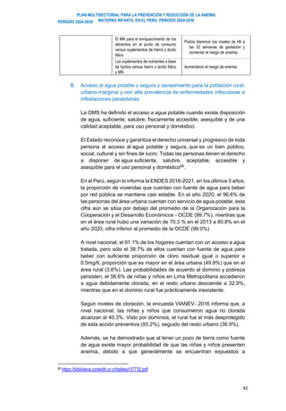 PLAN MULTISECTORIAL PARA LA PREVENCIÓN Y REDUCCIÓN DE LA ANEMIA
MATERNO INFANTIL EN EL PERÚ. PERIODO 2024-2030
PERÍODO 2024-2030
42
El MN para el enriquecimiento de los
alimentos en el punto de consumo
versus suplementos de hierro y ácido
fólico
Podría disminuir los niveles de Hb a
las 32 semanas de gestación y
aumentar el riesgo de anemia.
Los suplementos de nutrientes a base
de lípidos versus hierro o ácido fólico
y MN
Aumentaron el riesgo de anemia.
B. Acceso al agua potable y segura y saneamiento para la población rural,
urbano-marginal y con alta prevalencia de enfermedades infecciosas e
infestaciones parasitarias:
La OMS ha definido el acceso a agua potable cuando existe disposición
de agua, suficiente, salubre, físicamente accesible, asequible y de una
calidad aceptable, para uso personal y doméstico.
El Estado reconoce y garantiza el derecho universal y progresivo de toda
persona al acceso al agua potable y segura, que es un bien público,
social, cultural y sin fines de lucro. Todas las personas tienen el derecho
a disponer de agua suficiente, salubre, aceptable, accesible y
asequible para el uso personal y doméstico88
.
En el Perú, según lo informa la ENDES 2016-2021, en los últimos 5 años,
la proporción de viviendas que cuentan con fuente de agua para beber
por red pública se mantiene casi estable. En el año 2020, el 96.6% de
las personas del área urbana cuentan con servicio de agua potable; esta
cifra aún se sitúa por debajo del promedio de la Organización para la
Cooperación y el Desarrollo Económicos - OCDE (99.7%), mientras que
en el área rural hubo una variación de 70.3 % en el 2013 a 80.8% en el
año 2020, cifra inferior al promedio de la OCDE (99.0%).
A nivel nacional, el 91.1% de los hogares cuentan con un acceso a agua
tratada, pero sólo el 38.7% de ellos cuentan con fuente de agua para
beber con suficiente proporción de cloro residual igual o superior a
0.5mg/lt, proporción que es mayor en el área urbana (49.9%) que en el
área rural (3.6%). Las probabilidades de acuerdo al dominio y pobreza
persisten, el 56.6% de niñas y niños en Lima Metropolitana accedieron
a agua debidamente clorada, en el resto urbano desciende a 32.9%,
mientras que en el dominio rural fue prácticamente inexistente.
Según niveles de cloración, la encuesta VIANEV- 2016 informa que, a
nivel nacional, las niñas y niños que consumieron agua no clorada
alcanzan el 40.3%. Visto por dominios, el rural fue el más desprotegido
de esta acción preventiva (93.2%), seguido del resto urbano (36.9%).
Además, se ha demostrado que al tener un pozo de tierra como fuente
de agua existe mayor probabilidad de que las niñas y niños presenten
anemia, debido a que generalmente se encuentran expuestos a
88 https://biblioteca.corteidh.or.cr/tablas/r37732.pdf
 