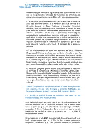 PLAN MULTISECTORIAL PARA LA PREVENCIÓN Y REDUCCIÓN DE LA ANEMIA
MATERNO INFANTIL EN EL PERÚ. PERIODO 2024-2030
PERÍODO 2024-2030
43
contaminarse por filtración de aguas residuales, convirtiéndose así en
uno de los principales vehículos de transmisión de enfermedades,
afectando a los grupos más vulnerables, entre ellos las niñas y niños.
La Autoridad de Salud del nivel nacional para la gestión de la calidad del
agua para consumo humano, es el Ministerio de Salud, a través de la
Dirección General de Salud Ambiental e Inocuidad Alimentaria
(DIGESA), que es responsable de la vigilancia de la calidad del agua
para consumo humano, estableciendo prioritariamente los límites
máximos permisibles en lo que a parámetros microbiológicos,
parasitológicos, organolépticos, químicos orgánicos e inorgánicos y
parámetros radiactivos debe cumplirse, con la finalidad de garantizar su
inocuidad, prevenir los factores de riesgos sanitarios, así como de la
vigilancia epidemiológica de enfermedades transmitidas por el agua
para consumo humano, promoviendo el bienestar de la población
peruana.
En los establecimientos de salud del Ministerio de Salud, Gobiernos
Regionales, Gobiernos Locales y toda entidad involucrada en este Plan
Multisectorial se realiza con prioridad, la promoción de lavado de manos y
el fomento del consumo de agua potable y segura a través de la vigilancia
de la calidad del agua. Si el agua está contaminada se convierte en uno de
los principales vehículos de transmisión de enfermedades, afectando a los
grupos más desprotegidos de la población, entre ellos a niñas y niños.
Es necesario y urgente que los actores que participan en la prestación
de servicios de saneamiento (Ministerio de Vivienda, Construcción y
Saneamiento, Superintendencia Nacional de Servicios de Saneamiento,
prestadores de servicios de saneamiento, y usuarios de los servicios de
saneamiento), trabajen conjuntamente con el Ministerio de Salud, para
que se garantice el consumo de agua con presencia de cloro residual >=
0.5 mg/l.
C. Acceso y disponibilidad de alimentos fuente de hierro de origen animal
con proteínas de alto valor biológico y alimentos fortificados que
favorezcan el estado de salud y nutrición de la población objetivo
C.1. Acceso a diversas fuentes de alimentos con hierro de alta
biodisponibilidad y otros micronutrientes
En el documento Metas Mundiales para el 2025, la OMS recomienda que
todos los esfuerzos para la prevención y el control de la anemia deben
verse respaldados por una alimentación que contenga cantidades
adecuadas de hierro biodisponible. Se ha demostrado que la ingesta
inadecuada de productos proteicos incrementa en 2 a 3 veces la
probabilidad de anemia.
Sin embargo, en el año 2021, la inseguridad alimentaria aumentó en el
Perú, encontrándose que el 51.0% de los hogares presentaron
inseguridad alimentaria y el 3.5% presentó inseguridad alimentaria
 