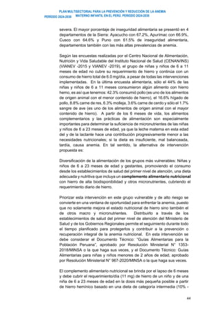 PLAN MULTISECTORIAL PARA LA PREVENCIÓN Y REDUCCIÓN DE LA ANEMIA
MATERNO INFANTIL EN EL PERÚ. PERIODO 2024-2030
PERÍODO 2024-2030
44
severa. El mayor porcentaje de inseguridad alimentaria se presentó en 4
departamentos de la Sierra: Ayacucho con 67.2%, Apurímac con 66.9%,
Cusco con 64.6% y Puno con 61.5% de inseguridad alimentaria,
departamentos también con las más altas prevalencias de anemia.
Según las encuestas realizadas por el Centro Nacional de Alimentación,
Nutrición y Vida Saludable del Instituto Nacional de Salud (CENAN/INS)
(VIANEV -2015 y VIANEV -2019), el grupo de niñas y niños de 6 a 11
meses de edad no cubre su requerimiento de hierro y continúa con un
consumo de hierro total de 6.0 mg/día, a pesar de todas las intervenciones
implementadas. En la última encuesta alimentaria, sólo el 44% de las
niñas y niños de 6 a 11 meses consumieron algún alimento con hierro
hemo, es así que tenemos: 42.3% consumió pollo (es uno de los alimentos
de origen animal con el menor contenido de hierro), el 16.6% hígado de
pollo, 8.8% carne de res, 6.3% molleja, 3.6% carne de cerdo y sólo el 1.7%
sangre de ave (es uno de los alimentos de origen animal con el mayor
contenido de hierro). A partir de los 6 meses de vida, los alimentos
complementarios y las prácticas de alimentación son especialmente
importantes para determinar la suficiencia de micronutrientes de las niñas
y niños de 6 a 23 meses de edad, ya que la leche materna en esta edad
del y de la lactante hace una contribución progresivamente menor a las
necesidades nutricionales; si la dieta es insuficiente, mal balanceada,
tardía, causa anemia. En tal sentido, la alternativa de intervención
propuesta es:
Diversificación de la alimentación de los grupos más vulnerables: Niñas y
niños de 6 a 23 meses de edad y gestantes, promoviendo el consumo
desde los establecimientos de salud del primer nivel de atención, una dieta
adecuada y nutritiva que incluya un complemento alimentario nutricional
con hierro de alta biodisponibilidad y otros micronutrientes, cubriendo el
requerimiento diario de hierro.
Priorizar esta intervención en este grupo vulnerable y de alto riesgo se
convierte en una ventana de oportunidad para enfrentar la anemia, puesto
que no solamente mejora el estado nutricional de hierro sino también el
de otros macro y micronutrientes. Distribuirlo a través de los
establecimientos de salud del primer nivel de atención del Ministerio de
Salud y de los Gobiernos Regionales permite el seguimiento durante todo
el tiempo planificado para protegerlos y contribuir a la prevención o
recuperación integral de la anemia nutricional. En esta intervención se
debe considerar el Documento Técnico: “Guías Alimentarias para la
Población Peruana”, aprobado por Resolución Ministerial N° 1353-
2018/MINSA o la que haga sus veces, y el Documento Técnico: Guías
Alimentarias para niñas y niños menores de 2 años de edad, aprobado
por Resolución Ministerial N° 967-2020/MINSA o la que haga sus veces.
El complemento alimentario nutricional se brinda por el lapso de 6 meses
y debe cubrir el requerimiento/día (11 mg) de hierro de un niño y de una
niña de 6 a 23 meses de edad en la dosis más pequeña posible a partir
de hierro hemínico basado en una dieta de categoría intermedia (10% -
 